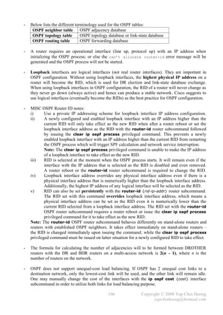 -   Below lists the different terminology used for the OSPF tables:
     OSPF neighbor table         OSPF adjacency database
     OSPF topology table         OSPF topology database or link-state database
     OSPF routing table          OSPF forwarding database

-   A router requires an operational interface (line up, protocol up) with an IP address when
    initializing the OSPF process; or else the can’t allocate router-id error message will be
    generated and the OSPF process will not be started.

-   Loopback interfaces are logical interfaces (not real router interfaces). They are important in
    OSPF configuration. Without using loopback interfaces, the highest physical IP address on a
    router will become the RID, which is used for DR election and link-state database exchange.
    When using loopback interfaces in OSPF configuration, the RID of a router will never change as
    they never go down (always active) and hence can produce a stable network. Cisco suggests to
    use logical interfaces (eventually become the RIDs) as the best practice for OSPF configuration.

-   MISC OSPF Router ID notes:
    i)      Use a private IP addressing scheme for loopback interface IP address configuration.
    ii)     A newly configured and enabled loopback interface with an IP address higher than the
            current RID will only take effect as the new RID when after a router reboot or set the
            loopback interface address as the RID with the router-id router subcommand followed
            by issuing the clear ip ospf process privileged command. This prevents a newly
            enabled loopback interface with an IP address higher than the current RID from restarting
            the OSPF process which will trigger SPF calculation and network service interruption.
            Note: The clear ip ospf process privileged command is unable to make the IP address
            of a loopback interface to take effect as the new RID.
    iii)    RID is selected at the moment when the OSPF process starts. It will remain even if the
            interface with the IP address that is selected as the RID is disabled and even removed.
            A router reboot or the router-id router subcommand is required to change the RID.
    iv)     Loopback interface address overrides any physical interface address even if there is a
            physical interface address that is numerically higher than the loopback interface address.
            Additionally, the highest IP address of any logical interface will be selected as the RID.
    v)      RID can also be set persistently with the router-id {rid-ip-addr} router subcommand.
            The RID set with this command overrides loopback interface address, which means a
            physical interface address can be set as the RID even it is numerically lower than the
            current RID selected from a loopback interface address. The RID set with the router-id
            OSPF router subcommand requires a router reboot or issue the clear ip ospf process
            privileged command for it to take effect as the new RID.
    Note: The router-id OSPF router subcommand behaves differently on stand-alone routers and
    routers with established OSPF neighbors. It takes effect immediately on stand-alone routers –
    the RID is changed immediately upon issuing the command; while the clear ip ospf process
    privileged command must be issued on latter situation for a newly configured RID to take effect.

-   The formula for calculating the number of adjacencies will to be formed between DROTHER
    routers with the DR and BDR routers on a multi-access network is 2(n – 1), where n is the
    number of routers on the network.

-   OSPF does not support unequal-cost load balancing. If OSPF has 2 unequal cost links to a
    destination network, only the lowest-cost link will be used, and the other link will remain idle.
    One may manually change the cost of the interfaces with the ip ospf cost {cost} interface
    subcommand in order to utilize both links for load balancing purpose.

                                               106               Copyright © 2008 Yap Chin Hoong
                                                                       yapchinhoong@hotmail.com
 