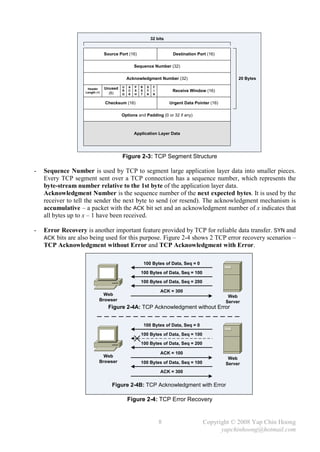 32 bits


                                Source Port (16)                         Destination Port (16)

                                                 Sequence Number (32)

                                             Acknowledgment Number (32)                                 20 Bytes
                                         U   A   P   R    S    F
                    Header      Unused
                   Length (4)
                                         R   C   S   S    Y    I         Receive Window (16)
                                  (6)    G   K   H   T    N    N


                                Checksum (16)                           Urgent Data Pointer (16)

                                         Options and Padding (0 or 32 if any)



                                                 Application Layer Data




                                         Figure 2-3: TCP Segment Structure

-   Sequence Number is used by TCP to segment large application layer data into smaller pieces.
    Every TCP segment sent over a TCP connection has a sequence number, which represents the
    byte-stream number relative to the 1st byte of the application layer data.
    Acknowledgment Number is the sequence number of the next expected bytes. It is used by the
    receiver to tell the sender the next byte to send (or resend). The acknowledgment mechanism is
    accumulative – a packet with the ACK bit set and an acknowledgment number of x indicates that
    all bytes up to x – 1 have been received.

-   Error Recovery is another important feature provided by TCP for reliable data transfer. SYN and
    ACK bits are also being used for this purpose. Figure 2-4 shows 2 TCP error recovery scenarios –
    TCP Acknowledgment without Error and TCP Acknowledgment with Error.

                                                         100 Bytes of Data, Seq = 0

                                                     100 Bytes of Data, Seq = 100
                                                     100 Bytes of Data, Seq = 200

                                                                   ACK = 300
                              Web                                                                   Web
                            Browser                                                                Server
                                  Figure 2-4A: TCP Acknowledgment without Error


                                                         100 Bytes of Data, Seq = 0

                                                     100 Bytes of Data, Seq = 100
                                                     100 Bytes of Data, Seq = 200

                                                                   ACK = 100
                              Web                                                                   Web
                            Browser                  100 Bytes of Data, Seq = 100                  Server
                                                                   ACK = 300


                                   Figure 2-4B: TCP Acknowledgment with Error

                                             Figure 2-4: TCP Error Recovery


                                                                   8                    Copyright © 2008 Yap Chin Hoong
                                                                                              yapchinhoong@hotmail.com
 