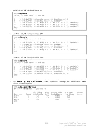 -   Verify the EIGRP configuration on RT1:
     RT1#sh ip route
     Gateway of last resort is not set

     C      192.168.1.0/24   is directly connected, FastEthernet1/0
     C      192.168.2.0/24   is directly connected, Serial0/0
     D      192.168.3.0/24   [90/2172416] via 192.168.2.2, 00:04:41, Serial0/0
     D      192.168.4.0/24   [90/2681856] via 192.168.2.2, 00:04:41, Serial0/0
     D      192.168.5.0/24   [90/2684416] via 192.168.2.2, 00:04:41, Serial0/0
     RT1#


-   Verify the EIGRP configuration on RT2:
     RT2#sh ip route
     Gateway of last resort is not set

     D      192.168.1.0/24   [90/2172416] via 192.168.2.1, 00:05:25, Serial0/0
     C      192.168.2.0/24   is directly connected, Serial0/0
     C      192.168.3.0/24   is directly connected, FastEthernet1/0
     C      192.168.4.0/24   is directly connected, Serial0/1
     D      192.168.5.0/24   [90/2172416] via 192.168.4.2, 00:05:25, Serial0/1
     RT2#



-   Verify the EIGRP configuration on RT3:
     RT3#sh ip route
     Gateway of last resort is not set

     D      192.168.1.0/24   [90/2684416] via 192.168.4.1, 00:05:57, Serial0/0
     D      192.168.2.0/24   [90/2681856] via 192.168.4.1, 00:05:58, Serial0/0
     D      192.168.3.0/24   [90/2172416] via 192.168.4.1, 00:05:58, Serial0/0
     C      192.168.4.0/24   is directly connected, Serial0/0
     C      192.168.5.0/24   is directly connected, FastEthernet1/0
     RT3#



-   The show ip eigrp interfaces EXEC command displays the information about
    EIGRP-enabled interfaces.
     RT2#sh ip eigrp interfaces
     IP-EIGRP interfaces for process 10

                             Xmit Queue      Mean   Pacing Time   Multicast     Pending
     Interface      Peers    Un/Reliable     SRTT   Un/Reliable   Flow Timer    Routes
     Se0/0            1          0/0          207       5/190        250            0
     Se0/1            1          0/0          217       5/190        250            0
     Fa1/0            1          0/0            1       0/10          50            0
     RT2#




                                             108            Copyright © 2008 Yap Chin Hoong
                                                                  yapchinhoong@hotmail.com
 