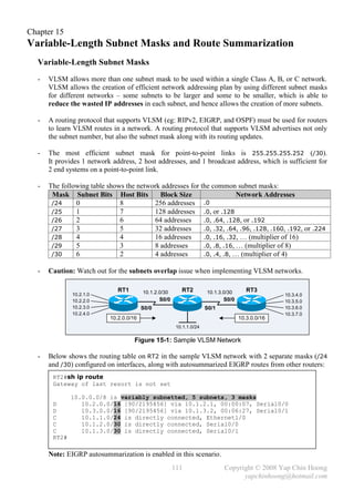 Chapter 15
Variable-Length Subnet Masks and Route Summarization
  Variable-Length Subnet Masks
  -   VLSM allows more than one subnet mask to be used within a single Class A, B, or C network.
      VLSM allows the creation of efficient network addressing plan by using different subnet masks
      for different networks – some subnets to be larger and some to be smaller, which is able to
      reduce the wasted IP addresses in each subnet, and hence allows the creation of more subnets.

  -   A routing protocol that supports VLSM (eg: RIPv2, EIGRP, and OSPF) must be used for routers
      to learn VLSM routes in a network. A routing protocol that supports VLSM advertises not only
      the subnet number, but also the subnet mask along with its routing updates.

  -   The most efficient subnet mask for point-to-point links is 255.255.255.252 (/30).
      It provides 1 network address, 2 host addresses, and 1 broadcast address, which is sufficient for
      2 end systems on a point-to-point link.

  -   The following table shows the network addresses for the common subnet masks:
       Mask Subnet Bits Host Bits          Block Size                   Network Addresses
       /24     0              8          256 addresses     .0
       /25     1              7          128 addresses .0, or .128
       /26     2              6          64 addresses      .0, .64, .128, or .192
       /27     3              5          32 addresses      .0, .32, .64, .96, .128, .160, .192, or .224
       /28     4              4          16 addresses      .0, .16, .32, … (multiplier of 16)
       /29     5              3          8 addresses       .0, .8, .16, … (multiplier of 8)
       /30     6              2          4 addresses       .0, .4, .8, … (multiplier of 4)

  -   Caution: Watch out for the subnets overlap issue when implementing VLSM networks.

                              RT1        10.1.2.0/30      RT2         10.1.3.0/30      RT3
              10.2.1.0                                                                            10.3.4.0
              10.2.2.0                          S0/0                         S0/0                 10.3.5.0
              10.2.3.0                   S0/0                         S0/1                        10.3.6.0
              10.2.4.0                                                                            10.3.7.0
                           10.2.0.0/16                                              10.3.0.0/16
                                                        10.1.1.0/24

                                     Figure 15-1: Sample VLSM Network

  -   Below shows the routing table on RT2 in the sample VLSM network with 2 separate masks (/24
      and /30) configured on interfaces, along with autosummarized EIGRP routes from other routers:
       RT2#sh ip route
       Gateway of last resort is not set

              10.0.0.0/8 is variably subnetted, 5 subnets, 3 masks
       D         10.2.0.0/16 [90/2195456] via 10.1.2.1, 00:00:07, Serial0/0
       D         10.3.0.0/16 [90/2195456] via 10.1.3.2, 00:06:27, Serial0/1
       C         10.1.1.0/24 is directly connected, Ethernet1/0
       C         10.1.2.0/30 is directly connected, Serial0/0
       C         10.1.3.0/30 is directly connected, Serial0/1
       RT2#

      Note: EIGRP autosummarization is enabled in this scenario.
                                                       111                   Copyright © 2008 Yap Chin Hoong
                                                                                   yapchinhoong@hotmail.com
 