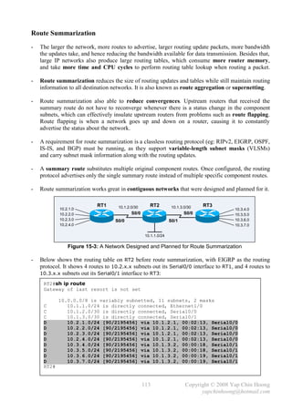 Route Summarization
-   The larger the network, more routes to advertise, larger routing update packets, more bandwidth
    the updates take, and hence reducing the bandwidth available for data transmission. Besides that,
    large IP networks also produce large routing tables, which consume more router memory,
    and take more time and CPU cycles to perform routing table lookup when routing a packet.

-   Route summarization reduces the size of routing updates and tables while still maintain routing
    information to all destination networks. It is also known as route aggregation or supernetting.

-   Route summarization also able to reduce convergences. Upstream routers that received the
    summary route do not have to reconverge whenever there is a status change in the component
    subnets, which can effectively insulate upstream routers from problems such as route flapping.
    Route flapping is when a network goes up and down on a router, causing it to constantly
    advertise the status about the network.

-   A requirement for route summarization is a classless routing protocol (eg: RIPv2, EIGRP, OSPF,
    IS-IS, and BGP) must be running, as they support variable-length subnet masks (VLSMs)
    and carry subnet mask information along with the routing updates.

-   A summary route substitutes multiple original component routes. Once configured, the routing
    protocol advertises only the single summary route instead of multiple specific component routes.

-   Route summarization works great in contiguous networks that were designed and planned for it.

                            RT1      10.1.2.0/30      RT2          10.1.3.0/30   RT3
            10.2.1.0                                                                        10.3.4.0
            10.2.2.0                        S0/0                          S0/0              10.3.5.0
            10.2.3.0                S0/0                          S0/1                      10.3.6.0
            10.2.4.0                                                                        10.3.7.0

                                                    10.1.1.0/24

                Figure 15-3: A Network Designed and Planned for Route Summarization

-   Below shows the routing table on RT2 before route summarization, with EIGRP as the routing
    protocol. It shows 4 routes to 10.2.x.x subnets out its Serial0/0 interface to RT1, and 4 routes to
    10.3.x.x subnets out its Serial0/1 interface to RT3:

     RT2#sh ip route
     Gateway of last resort is not set

            10.0.0.0/8 is variably subnetted, 11 subnets, 2 masks
     C         10.1.1.0/24 is directly connected, Ethernet1/0
     C         10.1.2.0/30 is directly connected, Serial0/0
     C         10.1.3.0/30 is directly connected, Serial0/1
     D         10.2.1.0/24 [90/2195456] via 10.1.2.1, 00:02:13, Serial0/0
     D         10.2.2.0/24 [90/2195456] via 10.1.2.1, 00:02:13, Serial0/0
     D         10.2.3.0/24 [90/2195456] via 10.1.2.1, 00:02:13, Serial0/0
     D         10.2.4.0/24 [90/2195456] via 10.1.2.1, 00:02:13, Serial0/0
     D         10.3.4.0/24 [90/2195456] via 10.1.3.2, 00:00:18, Serial0/1
     D         10.3.5.0/24 [90/2195456] via 10.1.3.2, 00:00:18, Serial0/1
     D         10.3.6.0/24 [90/2195456] via 10.1.3.2, 00:00:19, Serial0/1
     D         10.3.7.0/24 [90/2195456] via 10.1.3.2, 00:00:19, Serial0/1
     RT2#


                                                   113                    Copyright © 2008 Yap Chin Hoong
                                                                                yapchinhoong@hotmail.com
 