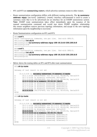 -   RT1 and RT3 are summarizing routers, which advertise summary routes to other routers.

-   Route summarization configuration differs with different routing protocols. The ip summary-
    address eigrp {as-num} {address} {mask} interface subcommand is used to create a
    summary route that is to be advertised out an interface for an EIGRP autonomous system.
    Note: EIGRP route summarization takes effect immediately upon the issuance of the
    manual summarization command and would tear down EIGRP neighbor relationship;
    this ensure neighbors remove previous topology information, and accept to the new topology
    information upon the neighborship is recovered.

-   Route Summarization configuration on RT1 and RT3:
     RT1#conf t
     Enter configuration commands, one per line. End with CNTL/Z.
     RT1(config)#int s0/0
     RT1(config-if)#ip summary-address eigrp 100 10.2.0.0 255.255.0.0
     RT1(config-if)#
     ----------------------------------------------------------------------
     RT3#conf t
     Enter configuration commands, one per line. End with CNTL/Z.
     RT3(config)#int s0/0
     RT3(config-if)#ip summary-address eigrp 100 10.3.0.0 255.255.0.0
     RT3(config-if)



-   Below shows the routing tables on RT1 and RT3 after route summarization:
     RT1#sh ip route

     Gateway of last resort is not set

          10.0.0.0/8 is variably subnetted, 9 subnets, 2 masks
     D        10.1.1.0/24 [90/2195456] via 10.1.2.2, 00:04:36, Serial0/0
     C        10.1.2.0/30 is directly connected, Serial0/0
     D        10.1.3.0/30 [90/2681856] via 10.1.2.2, 00:04:36, Serial0/0
     D        10.2.0.0/16 is a summary, 00:04:41, Null0
     C        10.2.1.0/24 is directly connected, Ethernet1/0
     C        10.2.2.0/24 is directly connected, Ethernet1/1
     C        10.2.3.0/24 is directly connected, Ethernet1/2
     C        10.2.4.0/24 is directly connected, Ethernet1/3
     D        10.3.0.0/16 [90/2707456] via 10.1.2.2, 00:03:05, Serial0/0
     RT1#
     ----------------------------------------------------------------------
     RT3#sh ip route

     Gateway of last resort is not set

            10.0.0.0/8 is variably subnetted, 9 subnets, 2 masks
     D         10.1.1.0/24 [90/2195456] via 10.1.3.1, 00:05:32, Serial0/0
     D         10.1.2.0/30 [90/2681856] via 10.1.3.1, 00:05:34, Serial0/0
     C         10.1.3.0/30 is directly connected, Serial0/0
     D         10.2.0.0/16 [90/2707456] via 10.1.3.1, 00:05:32, Serial0/0
     D         10.3.0.0/16 is a summary, 00:05:37, Null0
     C         10.3.4.0/24 is directly connected, Ethernet1/0
     C         10.3.5.0/24 is directly connected, Ethernet1/1
     C         10.3.6.0/24 is directly connected, Ethernet1/2
     C         10.3.7.0/24 is directly connected, Ethernet1/3
     RT3#


                                             114              Copyright © 2008 Yap Chin Hoong
                                                                    yapchinhoong@hotmail.com
 