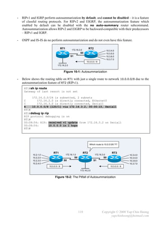 -   RIPv1 and IGRP perform autosummarization by default, and cannot be disabled – it is a feature
    of classful routing protocols. For RIPv2 and EIGRP, the autosummarization feature which
    enabled by default can be disabled with the no auto-summary router subcommand.
    Autosummarization allows RIPv2 and EIGRP to be backward-compatible with their predecessors
    – RIPv1 and IGRP.

-   OSPF and IS-IS do no perform autosummarization and do not even have this feature.

                                       RT1         172.16.3.0
                                                                      RT2
                                                                                         10.3.4.0
                                                            S0                           10.3.5.0
                                                 S1                                      10.3.6.0
                                                                                         10.3.7.0
                                                                  10.0.0.0 / 8
                                 172.16.2.0


                                         Figure 16-1: Autosummarization

-   Below shows the routing table on RT1 with just a single route to network 10.0.0.0/8 due to the
    autosummarization feature of RT2 (RIPv1).
     RT1#sh ip route
     Gateway of last resort is not set

          172.16.0.0/24 is subnetted, 2 subnets
     C       172.16.2.0 is directly connected, Ethernet0
     C       172.16.3.0 is directly connected, Serial1
     R    10.0.0.0/8 [120/1] via 172.16.3.2, 00:00:15, Serial1
     RT1#
     RT1#debug ip rip
     RIP protocol debugging is on
     RT1#
     00:08:54: RIP: received v1 update from 172.16.3.2 on Serial1
     00:08:54:       10.0.0.0 in 1 hops
     RT1#




                                                                      Which route to 10.0.0.0/8 ?!?


                            RT1                                 RT2                           RT3
            10.2.1.0                         172.16.1.0                     172.16.3.0                      10.3.4.0
            10.2.2.0                                  S0                            S0                      10.3.5.0
            10.2.3.0                     S0                               S1                                10.3.6.0
            10.2.4.0                                                                                        10.3.7.0
                        10.0.0.0 / 8                                                         10.0.0.0 / 8
                                                            172.16.2.0


                              Figure 16-2: The Pitfall of Autosummarization




                                                           118                     Copyright © 2008 Yap Chin Hoong
                                                                                         yapchinhoong@hotmail.com
 