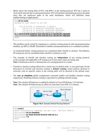 -   Below shows the routing table of RT2, with RIPv1 as the routing protocol. RT2 has 2 routes to
    10.0.0.0/8 network due to autosummarization. RT2 will perform load balancing across the paths
    since they are equal-cost paths to the same destination, which will definitely cause
    malfunctioning on applications!
     RT2#sh ip route
     Gateway of last resort is not set

            172.16.0.0/24 is subnetted, 3 subnets
     C         172.16.1.0 is directly connected, Serial0
     C         172.16.2.0 is directly connected, Ethernet0
     C         172.16.3.0 is directly connected, Serial1
     R      10.0.0.0/8 [120/1] via 172.16.1.1, 00:00:20, Serial0
                       [120/1] via 172.16.3.2, 00:00:15, Serial1
     RT2#



-   This problem can be solved by migrating to a classless routing protocol with autosummarization
    disabled, eg: RIPv2, EIGRP. Remember to disable autosummarization as it is enabled by default.

-   As mentioned before, routing protocols are considered either classful or classless. Nevertheless,
    IP routing can also be considered either classful or classless as well.

-   The concepts of classful and classless routing are independent of any routing protocol,
    as the concepts still applicable to IP routing even if only static routes are being used.
    Note: Classlessness can be a characteristic of a routing protocol or a router.

-   Classful or classless routing affects how a router uses its default route. A very good topic for the
    discussion of classful and classless routing is default routing, where packets destined to
    networks with no specific routes in the routing table will be directed to the default route.

-   The [no] ip classless global configuration command enables and disables classless routing
    respectively. Disabling classless routing is equivalent to enabling classful routing.

-   Note: The classless IP behavior is enabled by default in Cisco IOS Release 12.0 and later.
    Note: The classless IP behavior has no effect on some later Cisco IOS 12.3 releases.

                                                                 150.15.100.0/24
                                  RT1     150.15.1.0/24    ISP
                                                      .1
                                          .2


                                                                   10.1.1.0/24

                             Figure 16-3: Sample Default Routing Network

     RT1#conf t
     Enter configuration commands, one per line. End with CNTL/Z.
     RT1(config)#no ip classless
     RT1(config)#ip route 0.0.0.0 0.0.0.0 150.15.1.1
     RT1(config)#^Z
     RT1#




                                                119                Copyright © 2008 Yap Chin Hoong
                                                                         yapchinhoong@hotmail.com
 