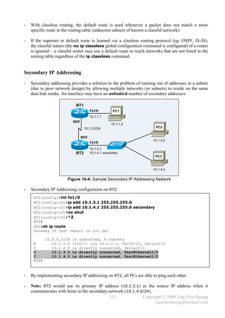 -   With classless routing, the default route is used whenever a packet does not match a more
    specific route in the routing table (unknown subnets of known a classful network).

-   If the supernet or default route is learned via a classless routing protocol (eg: OSPF, IS-IS),
    the classful nature (the no ip classless global configuration command is configured) of a router
    is ignored – a classful router may use a default route to reach networks that are not listed in the
    routing table regardless of the ip classless command.


Secondary IP Addressing
-   Secondary addressing provides a solution to the problem of running out of addresses in a subnet
    (due to poor network design) by allowing multiple networks (or subnets) to reside on the same
    data link media. An interface may have an unlimited number of secondary addresses.

                             RT1
                                         Fa1/0         PC1
                                         10.1.1.1
                           S0/0
                                                      10.1.1.2
                                    10.1.2.0/24                          PC2


                                  S0/0
                                                                        10.1.3.2
                                         Fa1/0
                                         10.1.3.1
                             RT2         10.1.4.1 secondary
                                                                         PC3


                                                                        10.1.4.2


                        Figure 16-4: Sample Secondary IP Addressing Network

-   Secondary IP Addressing configuration on RT2:
     RT2(config)#int fa1/0
     RT2(config-if)#ip add 10.1.3.1 255.255.255.0
     RT2(config-if)#ip add 10.1.4.1 255.255.255.0 secondary
     RT2(config-if)#no shut
     RT2(config-if)#^Z
     RT2#
     RT2#sh ip route
     Gateway of last resort is not set

            10.0.0.0/24    is subnetted, 4 subnets
     R         10.1.1.0    [120/1] via 10.1.2.1, 00:00:10, Serial0/0
     C         10.1.2.0    is directly connected, Serial0/0
     C         10.1.3.0    is directly connected, FastEthernet1/0
     C         10.1.4.0    is directly connected, FastEthernet1/0
     RT2#



-   By implementing secondary IP addressing on RT2, all PCs are able to ping each other.

-   Note: RT2 would use its primary IP address (10.1.3.1) as the source IP address when it
    communicates with hosts in the secondary network (10.1.4.0/24).
                                             121              Copyright © 2008 Yap Chin Hoong
                                                                    yapchinhoong@hotmail.com
 