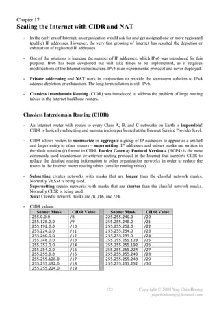 Chapter 17
Scaling the Internet with CIDR and NAT
  -   In the early era of Internet, an organization would ask for and get assigned one or more registered
      (public) IP addresses. However, the very fast growing of Internet has resulted the depletion or
      exhaustion of registered IP addresses.

  -   One of the solutions is increase the number of IP addresses, which IPv6 was introduced for this
      purpose. IPv6 has been developed but will take times to be implemented, as it requires
      modifications of the Internet infrastructure. IPv5 is an experimental protocol and never deployed.

  -   Private addressing and NAT work in conjunction to provide the short-term solution to IPv4
      address depletion or exhaustion. The long-term solution is still IPv6.

  -   Classless Interdomain Routing (CIDR) was introduced to address the problem of large routing
      tables in the Internet backbone routers.


  Classless Interdomain Routing (CIDR)
  -   An Internet router with routes to every Class A, B, and C networks on Earth is impossible!
      CIDR is basically subnetting and summarization performed at the Internet Service Provider level.

  -   CIDR allows routers to summarize or aggregate a group of IP addresses to appear as a unified
      and larger entity to other routers – supernetting. IP addresses and subnet masks are written in
      the slash notation (/) format in CIDR. Border Gateway Protocol Version 4 (BGP4) is the most
      commonly used interdomain or exterior routing protocol in the Internet that supports CIDR to
      reduce the detailed routing information to other organization networks in order to reduce the
      routes in the Internet router routing tables (smaller routing tables).

  -   Subnetting creates networks with masks that are longer than the classful network masks.
      Normally VLSM is being used.
      Supernetting creates networks with masks that are shorter than the classful network masks.
      Normally CIDR is being used.
      Note: Classful network masks are /8, /16, and /24.

  -   CIDR values:
         Subnet Mask          CIDR Value            Subnet Mask         CIDR Value
       255.0.0.0             /8                  225.255.240.0         /20
       255.128.0.0           /9                  255.255.248.0         /21
       255.192.0.0           /10                 255.255.252.0         /22
       255.224.0.0           /11                 255.255.254.0         /23
       255.240.0.0           /12                 255.255.255.0         /24
       255.248.0.0           /13                 255.255.255.128       /25
       255.252.0.0           /14                 255.255.255.192       /26
       255.254.0.0           /15                 255.255.255.224       /27
       255.255.0.0           /16                 255.255.255.240       /28
       255.255.128.0         /17                 255.255.255.248       /29
       255.255.192.0         /18                 255.255.255.252       /30
       255.255.224.0         /19




                                                 123                Copyright © 2008 Yap Chin Hoong
                                                                          yapchinhoong@hotmail.com
 