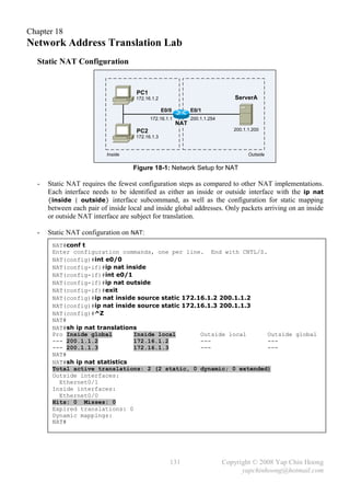 Chapter 18
Network Address Translation Lab
  Static NAT Configuration


                                     PC1
                                     172.16.1.2                                 ServerA

                                                  E0/0         E0/1
                                           172.16.1.1          200.1.1.254
                                                         NAT
                                     PC2                                        200.1.1.200
                                     172.16.1.3


                          Inside                                                      Outside

                                    Figure 18-1: Network Setup for NAT

  -   Static NAT requires the fewest configuration steps as compared to other NAT implementations.
      Each interface needs to be identified as either an inside or outside interface with the ip nat
      {inside | outside} interface subcommand, as well as the configuration for static mapping
      between each pair of inside local and inside global addresses. Only packets arriving on an inside
      or outside NAT interface are subject for translation.

  -   Static NAT configuration on NAT:
       NAT#conf t
       Enter configuration commands, one per line. End with CNTL/Z.
       NAT(config)#int e0/0
       NAT(config-if)#ip nat inside
       NAT(config-if)#int e0/1
       NAT(config-if)#ip nat outside
       NAT(config-if)#exit
       NAT(config)#ip nat inside source static 172.16.1.2 200.1.1.2
       NAT(config)#ip nat inside source static 172.16.1.3 200.1.1.3
       NAT(config)#^Z
       NAT#
       NAT#sh ip nat translations
       Pro Inside global        Inside local        Outside local   Outside global
       --- 200.1.1.2            172.16.1.2          ---             ---
       --- 200.1.1.3            172.16.1.3          ---             ---
       NAT#
       NAT#sh ip nat statistics
       Total active translations: 2 (2 static, 0 dynamic; 0 extended)
       Outside interfaces:
         Ethernet0/1
       Inside interfaces:
         Ethernet0/0
       Hits: 0 Misses: 0
       Expired translations: 0
       Dynamic mappings:
       NAT#




                                                     131                     Copyright © 2008 Yap Chin Hoong
                                                                                   yapchinhoong@hotmail.com
 