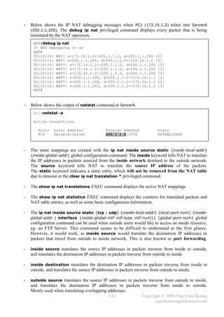 -   Below shows the IP NAT debugging messages when PC1 (172.16.1.2) telnet into ServerA
    (200.1.1.200). The debug ip nat privileged command displays every packet that is being
    translated by the NAT operation.
     NAT#debug ip nat
     IP NAT debugging is on
     NAT#
     00:10:10: NAT: s=172.16.1.2->200.1.1.2, d=200.1.1.200 [0]
     00:10:10: NAT: s=200.1.1.200, d=200.1.1.2->172.16.1.2 [0]
     00:10:10: NAT*: s=172.16.1.2->200.1.1.2, d=200.1.1.200 [1]
     00:10:10: NAT*: s=172.16.1.2->200.1.1.2, d=200.1.1.200 [2]
     00:10:10: NAT*: s=172.16.1.2->200.1.1.2, d=200.1.1.200 [3]
     00:10:10: NAT*: s=200.1.1.200, d=200.1.1.2->172.16.1.2 [1]
     00:10:10: NAT*: s=200.1.1.200, d=200.1.1.2->172.16.1.2 [2]
     00:10:10: NAT*: s=200.1.1.200, d=200.1.1.2->172.16.1.2 [3]
     NAT#



-   Below shows the output of netstat command at ServerA.
     C:>netstat -a

     Active Connections

        Proto    Local Address                Foreign Address               State
        TCP      ServerA:telnet               200.1.1.2:1050                ESTABLISHED



-   The static mappings are created with the ip nat inside source static {inside-local-addr}
    {inside-global-addr} global configuration command. The inside keyword tells NAT to translate
    the IP addresses in packets sourced from the inside network destined to the outside network.
    The source keyword tells NAT to translate the source IP address of the packets.
    The static keyword indicates a static entry, which will not be removed from the NAT table
    due to timeout or the clear ip nat translation * privileged command.

-   The show ip nat translations EXEC command displays the active NAT mappings.

-   The show ip nat statistics EXEC command displays the counters for translated packets and
    NAT table entries, as well as some basic configuration information.

-   The ip nat inside source static {tcp | udp} {inside-local-addr} {local-port-num} {inside-
    global-addr | interface {inside-global-intf intf-type intf-num}} {global-port-num} global
    configuration command can be used when outside users would like to access an inside resource,
    eg: an FTP Server. This command seems to be difficult to understand at the first glance.
    However, it would work, as inside source would translate the destination IP addresses in
    packets that travel from outside to inside network. This is also known as port forwarding.

-   inside source translates the source IP addresses in packets traverse from inside to outside,
    and translates the destination IP addresses in packets traverse from outside to inside.

-   inside destination translates the destination IP addresses in packets traverse from inside to
    outside, and translates the source IP addresses in packets traverse from outside to inside.

-   outside source translates the source IP addresses in packets traverse from outside to inside,
    and translates the destination IP addresses in packets traverse from inside to outside.
    Mostly used when translating overlapping addresses.
                                             132           Copyright © 2008 Yap Chin Hoong
                                                                  yapchinhoong@hotmail.com
 