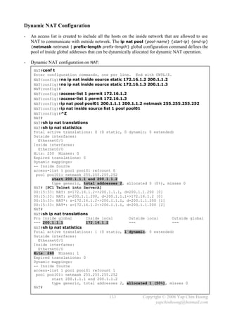 Dynamic NAT Configuration
-   An access list is created to include all the hosts on the inside network that are allowed to use
    NAT to communicate with outside network. The ip nat pool {pool-name} {start-ip} {end-ip}
    {netmask netmask | prefix-length prefix-length} global configuration command defines the
    pool of inside global addresses that can be dynamically allocated for dynamic NAT operation.

-   Dynamic NAT configuration on NAT:
     NAT#conf t
     Enter configuration commands, one per line. End with CNTL/Z.
     NAT(config)#no ip nat inside source static 172.16.1.2 200.1.1.2
     NAT(config)#no ip nat inside source static 172.16.1.3 200.1.1.3
     NAT(config)#
     NAT(config)#access-list 1 permit 172.16.1.2
     NAT(config)#access-list 1 permit 172.16.1.3
     NAT(config)#ip nat pool pool01 200.1.1.1 200.1.1.2 netmask 255.255.255.252
     NAT(config)#ip nat inside source list 1 pool pool01
     NAT(config)#^Z
     NAT#
     NAT#sh ip nat translations
     NAT#sh ip nat statistics
     Total active translations: 0 (0 static, 0 dynamic; 0 extended)
     Outside interfaces:
       Ethernet0/1
     Inside interfaces:
       Ethernet0/0
     Hits: 250 Misses: 0
     Expired translations: 0
     Dynamic mappings:
     -- Inside Source
     access-list 1 pool pool01 refcount 0
      pool pool01: netmask 255.255.255.252
              start 200.1.1.1 end 200.1.1.2
              type generic, total addresses 2, allocated 0 (0%), misses 0
     NAT# [PC1 Telnet into ServerA]
     00:15:33: NAT: s=172.16.1.2->200.1.1.1, d=200.1.1.200 [0]
     00:15:33: NAT: s=200.1.1.200, d=200.1.1.1->172.16.1.2 [0]
     00:15:33: NAT*: s=172.16.1.2->200.1.1.1, d=200.1.1.200 [1]
     00:15:33: NAT*: s=172.16.1.2->200.1.1.1, d=200.1.1.200 [2]
     NAT#
     NAT#sh ip nat translations
     Pro Inside global        Inside local         Outside local     Outside global
     --- 200.1.1.1            172.16.1.2           ---               ---
     NAT#sh ip nat statistics
     Total active translations: 1 (0 static, 1 dynamic; 0 extended)
     Outside interfaces:
       Ethernet0/1
     Inside interfaces:
       Ethernet0/0
     Hits: 260 Misses: 1
     Expired translations: 0
     Dynamic mappings:
     -- Inside Source
     access-list 1 pool pool01 refcount 1
      pool pool01: netmask 255.255.255.252
              start 200.1.1.1 end 200.1.1.2
              type generic, total addresses 2, allocated 1 (50%), misses 0
     NAT#

                                              133               Copyright © 2008 Yap Chin Hoong
                                                                      yapchinhoong@hotmail.com
 