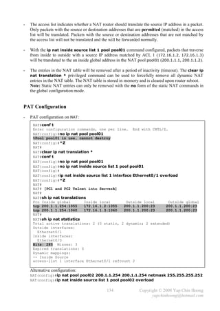 -   The access list indicates whether a NAT router should translate the source IP address in a packet.
    Only packets with the source or destination addresses that are permitted (matched) in the access
    list will be translated. Packets with the source or destination addresses that are not matched by
    the access list will not be translated and the will be forwarded normally.

-   With the ip nat inside source list 1 pool pool01 command configured, packets that traverse
    from inside to outside with a source IP address matched by ACL 1 (172.16.1.2, 172.16.1.3)
    will be translated to the an inside global address in the NAT pool pool01 (200.1.1.1, 200.1.1.2).

-   The entries in the NAT table will be removed after a period of inactivity (timeout). The clear ip
    nat translation * privileged command can be used to forcefully remove all dynamic NAT
    entries in the NAT table. The NAT table is stored in memory and is cleared upon router reboot.
    Note: Static NAT entries can only be removed with the no form of the static NAT commands in
    the global configuration mode.


PAT Configuration
-   PAT configuration on NAT:
     NAT#conf t
     Enter configuration commands, one per line. End with CNTL/Z.
     NAT(config)#no ip nat pool pool01
     %Pool pool01 in use, cannot destroy
     NAT(config)#^Z
     NAT#
     NAT#clear ip nat translation *
     NAT#conf t
     NAT(config)#no ip nat pool pool01
     NAT(config)#no ip nat inside source list 1 pool pool01
     NAT(config)#
     NAT(config)#ip nat inside source list 1 interface Ethernet0/1 overload
     NAT(config)#^Z
     NAT#
     NAT# [PC1 and PC2 Telnet into ServerA]
     NAT#
     NAT#sh ip nat translations
     Pro Inside global         Inside local         Outside local      Outside global
     tcp 200.1.1.254:1055      172.16.1.2:1055     200.1.1.200:23    200.1.1.200:23
     tcp 200.1.1.254:1060      172.16.1.3:1060     200.1.1.200:23    200.1.1.200:23
     NAT#
     NAT#sh ip nat statistics
     Total active translations: 2 (0 static, 2 dynamic; 2 extended)
     Outside interfaces:
       Ethernet0/1
     Inside interfaces:
       Ethernet0/0
     Hits: 285 Misses: 3
     Expired translations: 0
     Dynamic mappings:
     -- Inside Source
     access-list 1 interface Ethernet0/1 refcount 2

    Alternative configuration:
    NAT(config)#ip nat pool pool02 200.1.1.254 200.1.1.254 netmask 255.255.255.252
    NAT(config)#ip nat inside source list 1 pool pool02 overload

                                               134               Copyright © 2008 Yap Chin Hoong
                                                                       yapchinhoong@hotmail.com
 