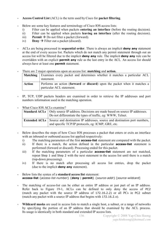 -   Access Control List (ACL) is the term used by Cisco for packet filtering.

-   Below are some key features and terminology of Cisco IOS access lists:
    i)    Filter can be applied when packets entering an interface (before the routing decision).
    ii)   Filter can be applied when packets leaving an interface (after the routing decision).
    iii)  Permit  Do not filter a packet (forward).
    iv)   Deny  Filter out a packet (discard).

-   ACLs are being processed in sequential order. There is always an implicit deny any statement
    at the end of every access list. Packets which do not match any permit statement through out an
    access list will be filtered due to the implicit deny any rule. The implicit deny any rule can be
    overridden with an explicit permit any rule as the last entry in the ACL. An access list should
    always have at least one permit statement.

-   There are 2 major operations upon an access list: matching and action.
     Matching Examines every packet and determines whether it matches a particular ACL
                 statement.
     Action      Performs an action (forward or discard) upon the packet when it matches a
                 particular ACL statement.

-   IP, TCP, UDP packets headers are examined in order to retrieve the IP addresses and port
    numbers information used in the matching operation.

-   What Cisco IOS ACLs examine?
    Standard ACLs Only source IP address. Decisions are made based on source IP addresses.
                     Do not differentiate the types of traffic, eg: WWW, Telnet.
    Extended ACLs Source and destination IP addresses, source and destination port numbers,
                     and specific TCP/IP protocols, eg: ICMP, GRE, etc.

-   Below describes the steps of how Cisco IOS processes a packet that enters or exits an interface
    with an inbound or outbound access list applied respectively:
    i)     The matching parameters of the first access-list statement are compared with the packet.
    ii)    If there is a match, the action defined in the particular access-list statement is
           performed (forward or discard). Processing ended for this packet.
    iii)   If the matching parameters of a particular access-list statement are not matched,
           repeat Step 1 and Step 2 with the next statement in the access list until there is a match
           (top-down processing).
    iv)    If there is no match after processing all access list entries, drop the packet
           (due to the implicit deny any statement).

-   Below lists the syntax of a standard access list statement:
    access-list {access-list-number} {deny | permit} {source-addr} [source-wildcard]

-   The matching of access-list can be either an entire IP address or just part of an IP address.
    Refer back to Figure 19-1, ACLs can be defined to only deny the access of PC2
    (match any packet with the source IP address of 172.16.2.2) or all PCs in PC2 subnet
    (match any packet with a source IP address that begins with 172.16.2.x).

-   Wildcard masks are used in access lists to match a single host, a subnet, or a range of networks
    by specifying the portion of an IP address that should be examined by the ACL process.
    Its usage is identically in both standard and extended IP access lists.
                                                 136               Copyright © 2008 Yap Chin Hoong
                                                                            yapchinhoong@hotmail.com
 