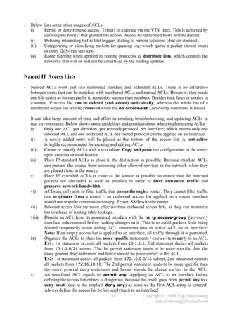 -   Below lists some other usages of ACLs:
    i)     Permit or deny remove access (Telnet) to a device via the VTY lines. This is achieved by
           defining the host(s) that granted the access. Access by undefined hosts will be denied.
    ii)    Defining interesting traffic that triggers dialing to remote locations (dial-on-demand).
    iii)   Categorizing or classifying packets for queuing (eg: which queue a packet should enter)
           or other QoS-type services.
    iv)    Route filtering when applied to routing protocols as distribute lists, which controls the
           networks that will or will not be advertised by the routing updates.


Named IP Access Lists
-   Named ACLs work just like numbered standard and extended ACLs. There is no difference
    between items that can be matched with numbered ACLs and named ACLs. However, they made
    our life easier as human prefer to remember names than numbers. Besides that, lines or entries in
    a named IP access list can be deleted (and added) individually; whereas the whole list of a
    numbered access list will be removed when the no access-list {acl-num} command is issued.

-   It can take large amount of time and effort in creating, troubleshooting, and updating ACLs in
    real environments. Below shows some guidelines and considerations when implementing ACLs:
    i)      Only one ACL per direction, per (routed) protocol, per interface; which means only one
            inbound ACL and one outbound ACL per routed protocol can be applied on an interface.
    ii)     A newly added entry will be placed at the bottom of the access list. A text-editor
            is highly recommended for creating and editing ACLs.
    iii)    Create or modify ACLs with a text editor. Copy and paste the configuration to the router
            upon creation or modification.
    iv)     Place IP standard ACLs as close to the destination as possible. Because standard ACLs
            can prevent the source from accessing other allowed services in the network when they
            are placed close to the source.
    v)      Place IP extended ACLs as close to the source as possible to ensure that the matched
            packets are discarded as soon as possible in order to filter unwanted traffic and
            preserve network bandwidth.
    vi)     ACLs are only able to filter traffic that passes through a router. They cannot filter traffic
            that originates from a router – an outbound access list applied on a router interface
            would not stop the communication (eg: Telnet, SSH) with the router.
    vii)    Inbound access lists are more effective than outbound access lists, as they can minimize
            the overhead of routing table lookups.
    viii) Disable an ACL from its associated interface with the no ip access-group {acl-num}
            interface subcommand before making changes to it. This is to avoid packets from being
            filtered temporarily when adding ACL statements into an active ACL on an interface.
            Note: If an empty access list is applied to an interface, all traffic through it is permitted.
    ix)     Organize the ACLs to place the more specific statements / entries / tests early in an ACL.
            Ex1: 1st statement permits all packets from 10.1.1.1, 2nd statement denies all packets
            from 10.1.1.0/24 subnet. The 1st permit statement tends to be more specific than the
            more general deny statement and hence should be place earlier in the ACL.
            Ex2: 1st statement denies all packets from 172.16.0.0/16 subnet, 2nd statement permits
            all packets from 172.16.10.10. The 2nd permit statement tends to be more specific than
            the more general deny statement and hence should be placed earlier in the ACL.
    x)      An undefined ACL equals to permit any. Applying an ACL to an interface before
            defining the access list entries is dangerous, because the result goes from permit any to a
            deny most (due to the implicit deny any) as soon as the first ACL entry is entered!
            Always define the access list before applying it to an interface!
                                                  138               Copyright © 2008 Yap Chin Hoong
                                                                            yapchinhoong@hotmail.com
 
