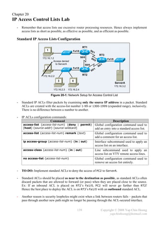 Chapter 20
IP Access Control Lists Lab
  -   Remember that access lists use excessive router processing resources. Hence always implement
      access lists as short as possible, as effective as possible, and as efficient as possible.

  Standard IP Access Lists Configuration

                                                          RT1
                         1                      Fa1/0              S0
                                                                     /1
                                                                             RT3
                      172.16.1.2                         S0/0      S0
                                                                     /0            Fa1/0
                                Access denied
                                 to ServerA                 S0/0              /1
                         2                                                  S0
                                                Fa1/0
                                                                       /1
                                                                    S0

                      172.16.2.2                          RT2

                                   3            4
                                                                                           ServerA
                                                                                           172.16.3.2
                               172.16.2.3   172.16.2.4

                             Figure 20-1: Network Setup for Access Control List

  -   Standard IP ACLs filter packets by examining only the source IP address in a packet. Standard
      ACLs are created with the access-list number 1-99 or 1300-1999 (expanded range), inclusively.
      There is no difference between a number to another.

  -   IP ACLs configuration commands:
                           Command                                                       Description
       access-list {access-list-num} {deny | permit}                      Global configuration command used to
       [host] {source-addr} [source-wildcard]                             add an entry into a standard access list.
       access-list {access-list-num} remark {text}                        Global configuration command used to
                                                                          add a comment for an access list.
       ip access-group {access-list-num} {in | out}                       Interface subcommand used to apply an
                                                                          access list on an interface.
       access-class {access-list-num} {in | out}                          Line subcommand used to apply an
                                                                          access list on VTY remote access lines.
       no access-list {access-list-num}                                   Global configuration command used to
                                                                          remove an access list entirely.

  -   TO-DO: Implement standard ACLs to deny the access of PC2 to ServerA.

  -   Standard ACLs should be placed as near to the destination as possible, as standard ACLs often
      discard packets that are allowed to forward (or pass) when they are placed close to the source.
      Ex: If an inbound ACL is placed on RT2’s Fa1/0, PC2 will never go further than RT2!
      Hence the best place to deploy the ACL is on RT3’s Fa1/0 with an outbound standard ACL.

  -   Another reason is security loopholes might exist when a link between routers fails – packets that
      pass through another new path might no longer be passing through the ACL-secured interface.


                                                    139                       Copyright © 2008 Yap Chin Hoong
                                                                                    yapchinhoong@hotmail.com
 