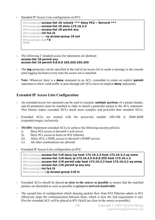 -   Standard IP Access Lists configuration on RT3:
     RT3(config)#access-list 10 remark *** Deny PC2 – ServerA ***
     RT3(config)#access-list 10 deny 172.16.2.2
     RT3(config)#access-list 10 permit any
     RT3(config)#int fa1/0
     RT3(config-if)#ip access-group 10 out
     RT3(config-if)#^Z
     RT3#




-   The following 2 standard access list statements are identical:
    access-list 10 permit any
    access-list 10 permit 0.0.0.0 255.255.255.255

-   The log parameter can be specified at the end of an access list to sends a message to the console
    (and logging facilities) every time the access list is matched.

-   Note: Whenever there is a deny statement in an ACL, remember to create an explicit permit
    statement to allow valid traffic to pass through (all ACLs have an implicit deny statement).


Extended IP Access Lists Configuration
-   An extended access list statement can be used to examine multiple portions of a packet header,
    and all parameters must be matched in order to match a particular packet to the ACL statement.
    This feature makes extended ACLs much more complex and powerful than standard ACLs.

-   Extended ACLs are created with the access-list number 100-199 or 2000-2699
    (expanded range), inclusively.

-   TO-DO: Implement extended ACLs to achieve the following security policies:
    i)   Deny PC2 access to ServerA’s web server.
    ii)  Deny PC1 access to hosts on RT2 Ethernet.
    iii) Allow PC3, a NMS, access to ServerA’s SNMP service.
    iv)  All other combinations are allowed.

-   Extended IP Access Lists configuration on RT2:
     RT2(config)#access-list 110 deny tcp host 172.16.2.2 host 172.16.3.2 eq www
     RT2(config)#access-list 110 deny ip 172.16.2.0 0.0.0.255 host 172.16.1.2
     RT2(config)#access-list 110 permit udp host 172.16.2.3 host 172.16.3.2 eq snmp
     RT2(config)#access-list 110 permit ip any any
     RT2(config)#int fa1/0
     RT2(config-if)#ip access-group 110 in



-   Extended ACLs should be placed as close to the source as possible to ensure that the matched
    packets are discarded as soon as possible to preserve network bandwidth.

-   The second line of configuration which denying packets flow from RT2 Ethernet subnet to PC1
    effectively stops the communication between them, which is how the 2nd requirement is met.
    Else the extended ACL will be placed at RT1 Fa1/0 (as close to the source as possible).
                                                140                  Copyright © 2008 Yap Chin Hoong
                                                                           yapchinhoong@hotmail.com
 