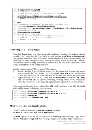 RT2#sh access-lists example01
     Extended IP access list example01
          10 deny tcp host 172.16.2.2 host 172.16.3.2 eq www
          20 deny ip 172.16.2.0 0.0.0.255 host 172.16.3.2
          30 permit udp host 172.16.2.3 host 172.16.3.2 eq snmp
          40 permit ip any any
     RT2#
     RT2#conf t
     Enter configuration commands, one per line. End with CNTL/Z.
     RT2(config)#ip access-list extended example01
     RT2(config-ext-nacl)#no permit udp host 172.16.2.3 host 172.16.3.2 eq snmp
     RT2(config-ext-nacl)#^Z
     RT2#sh access-lists example01
     Extended IP access list example01
          10 deny tcp host 172.16.2.2 host 172.16.3.2 eq www
          20 deny ip 172.16.2.0 0.0.0.255 host 172.16.3.2
          40 permit ip any any
     RT2#




Restricting VTY (Telnet) Access
-   Controlling Telnet access to a large router with hundreds of interfaces by applying inbound
    extended IP ACLs that limit the Telnet traffic on each interface is inefficient and impractical!
    This approach also affects router performance and introduces more data transmission delay as a
    router would examine every packet that is entering and leaving an interface with ACLs applied.
    The common solution is apply a standard IP access list to the VTY lines, where only Telnet
    packets destined to the router will be examined.

-   Steps for creating standard ACLs to restrict Telnet access:
    i)      Create a standard IP access list that permits only the host or hosts in a particular subnet
            that are granted for Telnet access. Due to the implicit deny any at the end of the list,
            it will deny the access for other hosts that are not specified within the permit lists.
    ii)     Apply the access list to the VTY lines with the access-class {acl-num} {in | out}
            line subcommand. The in keyword controlling incoming remote access connections;
            while the out keyword controlling outgoing remote access connections to other devices.

-   In the sample configuration below, only the host 192.168.0.2 and hosts in the 192.168.1.0/24
    subnet will be granted for Telnet access to the router.
     Router(config)#access-list 10 permit 192.168.0.2
     Router(config)#access-list 10 permit 192.168.1.0 0.0.0.255
     Router(config)#line vty 0 4
     Router(config-line)#access-class 10 in




MISC Access Lists Configuration Notes
-   Cisco IOS will convert {ip-addr} 0.0.0.0 into host {ip-addr};
    and 0.0.0.0 255.255.255.255 into the any keyword.

-   The host keyword or the 0.0.0.0 wildcard mask is mandatory when defining a single host in
    extended ACLs; but it is optional when defining a single host in standard ACLs configuration.
                                             142                 Copyright © 2008 Yap Chin Hoong
                                                                         yapchinhoong@hotmail.com
 