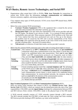 Chapter 21
WAN Basics, Remote Access Technologies, and Serial PPP
  -   Organizations often extend their LANs to WANs, Wide Area Networks for connections to
      remote sites. WANs allow the information exchange, communication and collaboration
      between customers, suppliers, and among employees effectively.

  -   Cisco supports many types of WAN protocols. CCNA covers Serial PPP (leased lines), ISDN,
      and Frame Relay.

  -   Below lists some common WAN terminologies:
      i)     Customer Premises Equipment (CPE) is the equipment that is owned by the service
             subscriber and is located at the subscriber’s premise, eg: router.
      ii)    Demarcation Point is the spot where the responsibility of the service provider ends and
             the CPE begins. The demarc is not a device or cable – it is a concept of where each party
             responsibility starts and ends. When someone reported a WAN problem to the Telco and
             the Telco replied that they have performed tests and are fine up to the demarc,
             the problem must be caused by the CPE and is not the responsibility of the Telco.
      iii)   Local Loop is the connection from the demarc to the Telco switch in the closest service
             provider switching office – the local CO (central office).
      iv)    Toll network is a collection of trunk links inside a service provider’s network.

  -   Below lists the common WAN connection types in the order of costing (from higher to lower):
       Leased Lines Also referred to as PPP or dedicated connections. They are pre-established
                        connections which allow communication at any time (hence a circuit does not
                        need to be established before data transmission). Their cost is very high.
                        HDLC and PPP encapsulation protocols are frequently used on them.
                        They provide high bandwidth and constant data rate for data transfer.
       Packet           This WAN service allows the sharing of bandwidth with other companies to
       Switching        save money. It only works well for data transfer in bursty nature; hence leased
                        lines would be the better choice if constant data transfer is required.
                        Ex: X.25, Frame Relay, and ATM.
       Circuit          Circuit switching operates much like a normal telephone call. The advantage
       Switching        of this WAN service is low cost, where subscribers only pay for the duration of
                        the usage. A dedicated circuit is established, maintained, and terminated for
                        each communication session (hence a circuit needs to be established before
                        data communication). In circuit-switched networks, the resources along the
                        path are reserved for the duration of the communication session.
                        It normally provides low bandwidth for data transfer.
                        Ex: Modem dial-ups and ISDN.

  -   Data Terminal Equipment (DTE) and Data Communications Equipment (DCE):
      DTEs are mostly router interfaces that connect to DCEs, eg: Channel Service Unit / Data
      Service Unit (CSU/DSU), which are connects into the demarcation point (the start of the Telco
      responsibility). CSUs/DSUs provide signal timing (clocking) for communication between DTEs
      and DCE devices (Telco switch). CSUs/DSUs reside in the physical layer of the OSI model.

  -   A WAN network normally consists of 2 DTE networks connect through a DCE network.
      The DCE network includes the CSU/DSU at both ends, the Telco wiring, and Telco switches.
      DCE devices provide clocking to DTE interfaces, eg: router serial interfaces.

                                                143                Copyright © 2008 Yap Chin Hoong
                                                                         yapchinhoong@hotmail.com
 