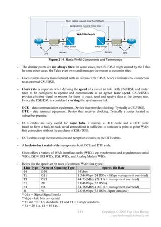 Short cables (usually less than 50 feet)

                                              Long cables (several miles long)


                                                      WAN Network



               RT1         CSU/DSU                                                            CSU/DSU         RT2
                                         WAN Switch                     WAN Switch

                                     demarc                                          demarc             CPE
                     CPE

                           Figure 21-1: Basic WAN Components and Terminology

-   The demarc points are not always fixed. In some cases, the CSU/DSU might owned by the Telco.
    In some other cases, the Telco even owns and manages the routers at customer sites.

-   Cisco routers mostly manufactured with an internal CSU/DSU, hence eliminates the connection
    to an external CSU/DSU.

-   Clock rate is important when defining the speed of a circuit or link. Both CSU/DSU and router
    need to be configured to operate and communicate at an agreed same speed. CSUs/DSUs
    provide clocking signal to routers for them to react, send and receive data at the correct rate.
    Hence the CSU/DSU is considered clocking the synchronous link.

-   DCE – data communication equipment. Device that provides clocking. Typically a CSU/DSU.
    DTE – data terminal equipment. Device that receives clocking. Typically a router located at
    subscriber premise.

-   DCE cables are very useful for home labs. 2 routers, a DTE cable and a DCE cable
    (used to form a back-to-back serial connection) is sufficient to simulate a point-to-point WAN
    link connection without the purchase of CSU/DSU.

-   DCE cables swap the transmission and reception circuits on the DTE cables.

-   A back-to-back serial cable incorporates both DCE and DTE ends.

-   Cisco offers a variety of WAN interface cards (WICs), eg: synchronous and asynchronous serial
    WICs, ISDN BRI WICs, DSL WICs, and Analog Modem WICs.

-   Below list the speeds or bit rates of common WAN link types:
     Line Type Name of Signaling Type                          Speed / Bit Rate
     64            DS0                         64kbps
     T1            DS1                         1.544Mbps (24 DS0s + 8kbps management overhead)
     T3            DS3                         44.736Mbps (28 T1s + management overhead)
     E1            ZM                          2.048Mbps (32 DS0s)
     E3            M3                          34.368Mbps (16 E1s + management overhead)
     J1            Y1                          2.048Mbps (32 DS0s. Japan standard.)
    * DSx = Digital Signal level x
    * kbps = kilo bits per second
    * T1 and T3 = US standards. E1 and E3 = Europe standards.
    * T3 = 28 T1s. E3 = 16 E1s.
                                                      144                        Copyright © 2008 Yap Chin Hoong
                                                                                       yapchinhoong@hotmail.com
 