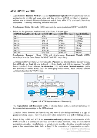 ATM, SONET, and SDH
-   Asynchronous Transfer Mode (ATM) and Synchronous Optical Network (SONET) work in
    conjunction to provide high-speed voice and data services. SONET provides L1 functions –
    defines how to transmit high-speed data over optical links, while ATM provides L2 functions
    over SONET – framing, addressing, and error detection.

-   Synchronous Digital Hierarchy (SDH) represents the same standards as SONET outside US.

-   Below list the speeds and bit rates for all SONET and SDH link types:
     SONET Optical Carrier Level SONET STS Level SDH STM Level          Speed / Bit Rate
     OC-1                                STS-1              STM-0       52Mbps
     OC-3                                STS-3              STM-1       155Mbps
     OC-12                               STS-12             STM-4       622Mbps
     OC-24                               STS-24             STM-8       1.2Gbps
     OC-48                               STS-48             STM-16      2.4Gbps
     OC-96                               STS-96             STM-32      5Gbps
     OC-192                              STS-192            STM-64      10Gbps
     OC-768                              STS-768            STM-256     40Gbps
    Synchronous Transport Signal (STS) and Synchronous Transport Module (STM)
    are referred to as the frame format for SONET and SDH respectively.

-   ATM does not forward frames, it forwards cells. IP packets and Ethernet frames can vary in size,
    but ATM cells are fixed 53-byte in length – 5 bytes header and 48 bytes payload. The ATM
    header contains 2 fields – Virtual Path Identifier (VPI) and Virtual Channel Identifier (VCI)
    that function like Frame Relay DLCI for identifying virtual circuits. ATM switches forward
    ATM cells based on the VPI/VCI pair.

                                         Frame
                                                     Packet
                                         Header




                       Cell    48-byes       Cell    48-byes    Cell    48-byes
                      Header   Payload      Header   Payload   Header   Payload




                         RT1                         ATM Network                  RT2


                           Figure 21-2: ATM Segmentation and Reassembly

-   The Segmentation and Reassembly (SAR) of Ethernet frames and ATM cells are performed by
    the routers that are connected to the ATM network.

-   ATM has similar functions to Frame Relay, and hence is also being considered as a type of
    packet-switching service. However, it is more often referred to as a cell-switching service.

-   Frame Relay, ATM, and MPLS are connection-oriented packet-switched networks; while
    SONET/SDH is a connection-oriented circuit-switched network. They are considered
    connection-oriented as virtual channels or virtual circuits must be established across the network
    prior to data transmission. Note: Refer to Page 238 for explanation of connectionless networks.
                                               145                Copyright © 2008 Yap Chin Hoong
                                                                          yapchinhoong@hotmail.com
 