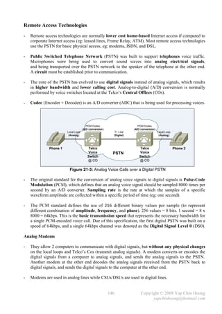 Remote Access Technologies
-   Remote access technologies are normally lower cost home-based Internet access if compared to
    corporate Internet access (eg: leased lines, Frame Relay, ATM). Most remote access technologies
    use the PSTN for basic physical access, eg: modems, ISDN, and DSL.

-   Public Switched Telephone Network (PSTN) was built to support telephones voice traffic.
    Microphones were being used to convert sound waves into analog electrical signals,
    and being transported over the PSTN network to the speaker of the telephone at the other end.
    A circuit must be established prior to communication.

-   The core of the PSTN has evolved to use digital signals instead of analog signals, which results
    in higher bandwidth and lower calling cost. Analog-to-digital (A/D) conversion is normally
    performed by voice switches located at the Telco’s Central Offices (COs).

-   Codec (Encoder + Decoder) is an A/D converter (ADC) that is being used for processing voices.




                                        PCM Codec                        PCM Codec
                                     (A/D conversion)                 (A/D conversion)
                        Local Loop                         T1 Line                       Local Loop
                         (Analog)                         (Digital)                       (Analog)



              Phone 1                   Telco                            Telco                        Phone 2
                                        Voice             PSTN           Voice
                                        Switch                           Switch
                                        @ CO                             @ CO

                         Figure 21-3: Analog Voice Calls over a Digital PSTN

-   The original standard for the conversion of analog voice signals to digital signals is Pulse-Code
    Modulation (PCM), which defines that an analog voice signal should be sampled 8000 times per
    second by an A/D converter. Sampling rate is the rate at which the samples of a specific
    waveform amplitude are collected within a specific period of time (eg: one second).

-   The PCM standard defines the use of 256 different binary values per sample (to represent
    different combination of amplitude, frequency, and phase). 256 values = 8 bits. 1 second = 8 x
    8000 = 64kbps. This is the basic transmission speed that represents the necessary bandwidth for
    a single PCM-encoded voice call. Due of this specification, the first digital PSTN was built on a
    speed of 64kbps, and a single 64kbps channel was denoted as the Digital Signal Level 0 (DS0).

Analog Modems

-   They allow 2 computers to communicate with digital signals, but without any physical changes
    on the local loops and Telco’s Cos (transmit analog signals). A modem converts or encodes the
    digital signals from a computer to analog signals, and sends the analog signals to the PSTN.
    Another modem at the other end decodes the analog signals received from the PSTN back to
    digital signals, and sends the digital signals to the computer at the other end.

-   Modems are used in analog lines while CSUs/DSUs are used in digital lines.


                                                        146                Copyright © 2008 Yap Chin Hoong
                                                                                 yapchinhoong@hotmail.com
 