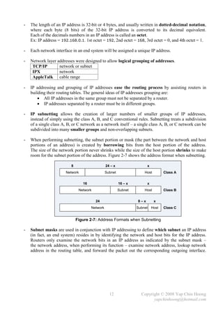 -   The length of an IP address is 32-bit or 4 bytes, and usually written in dotted-decimal notation,
    where each byte (8 bits) of the 32-bit IP address is converted to its decimal equivalent.
    Each of the decimals numbers in an IP address is called an octet.
    Ex: IP address = 192.168.0.1. 1st octet = 192, 2nd octet = 168, 3rd octet = 0, and 4th octet = 1.

-   Each network interface in an end system will be assigned a unique IP address.

-   Network layer addresses were designed to allow logical grouping of addresses.
     TCP/IP        network or subnet
     IPX           network
     AppleTalk cable range

-   IP addressing and grouping of IP addresses ease the routing process by assisting routers in
    building their routing tables. The general ideas of IP addresses grouping are:
         All IP addresses in the same group must not be separated by a router.
         IP addresses separated by a router must be in different groups.

-   IP subnetting allows the creation of larger numbers of smaller groups of IP addresses,
    instead of simply using the class A, B, and C conventional rules. Subnetting treats a subdivision
    of a single class A, B, or C network as a network itself – a single class A, B, or C network can be
    subdivided into many smaller groups and non-overlapping subnets.

-   When performing subnetting, the subnet portion or mask (the part between the network and host
    portions of an address) is created by borrowing bits from the host portion of the address.
    The size of the network portion never shrinks while the size of the host portion shrinks to make
    room for the subnet portion of the address. Figure 2-7 shows the address format when subnetting.

                           8                     24 – x                  x
                       Network                   Subnet                Host       Class A


                                  16                      16 – x         x
                                Network                   Subnet       Host       Class B


                                          24                       8–x        x
                                       Network                     Subnet Host    Class C


                               Figure 2-7: Address Formats when Subnetting

-   Subnet masks are used in conjunction with IP addressing to define which subnet an IP address
    (in fact, an end system) resides in by identifying the network and host bits for the IP address.
    Routers only examine the network bits in an IP address as indicated by the subnet mask –
    the network address, when performing its function – examine network address, lookup network
    address in the routing table, and forward the packet out the corresponding outgoing interface.




                                                   12                Copyright © 2008 Yap Chin Hoong
                                                                           yapchinhoong@hotmail.com
 