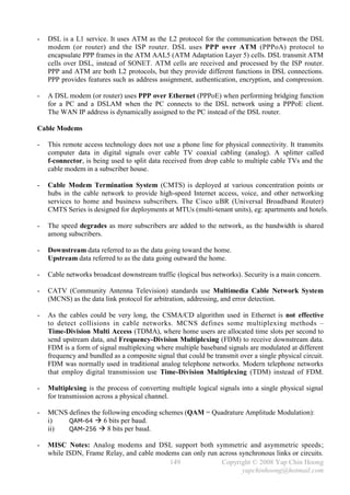 -   DSL is a L1 service. It uses ATM as the L2 protocol for the communication between the DSL
    modem (or router) and the ISP router. DSL uses PPP over ATM (PPPoA) protocol to
    encapsulate PPP frames in the ATM AAL5 (ATM Adaptation Layer 5) cells. DSL transmit ATM
    cells over DSL, instead of SONET. ATM cells are received and processed by the ISP router.
    PPP and ATM are both L2 protocols, but they provide different functions in DSL connections.
    PPP provides features such as address assignment, authentication, encryption, and compression.

-   A DSL modem (or router) uses PPP over Ethernet (PPPoE) when performing bridging function
    for a PC and a DSLAM when the PC connects to the DSL network using a PPPoE client.
    The WAN IP address is dynamically assigned to the PC instead of the DSL router.

Cable Modems

-   This remote access technology does not use a phone line for physical connectivity. It transmits
    computer data in digital signals over cable TV coaxial cabling (analog). A splitter called
    f-connector, is being used to split data received from drop cable to multiple cable TVs and the
    cable modem in a subscriber house.

-   Cable Modem Termination System (CMTS) is deployed at various concentration points or
    hubs in the cable network to provide high-speed Internet access, voice, and other networking
    services to home and business subscribers. The Cisco uBR (Universal Broadband Router)
    CMTS Series is designed for deployments at MTUs (multi-tenant units), eg: apartments and hotels.

-   The speed degrades as more subscribers are added to the network, as the bandwidth is shared
    among subscribers.

-   Downstream data referred to as the data going toward the home.
    Upstream data referred to as the data going outward the home.

-   Cable networks broadcast downstream traffic (logical bus networks). Security is a main concern.

-   CATV (Community Antenna Television) standards use Multimedia Cable Network System
    (MCNS) as the data link protocol for arbitration, addressing, and error detection.

-   As the cables could be very long, the CSMA/CD algorithm used in Ethernet is not effective
    to detect collisions in cable networks. MCNS defines some multiplexing methods –
    Time-Division Multi Access (TDMA), where home users are allocated time slots per second to
    send upstream data, and Frequency-Division Multiplexing (FDM) to receive downstream data.
    FDM is a form of signal multiplexing where multiple baseband signals are modulated at different
    frequency and bundled as a composite signal that could be transmit over a single physical circuit.
    FDM was normally used in traditional analog telephone networks. Modern telephone networks
    that employ digital transmission use Time-Division Multiplexing (TDM) instead of FDM.

-   Multiplexing is the process of converting multiple logical signals into a single physical signal
    for transmission across a physical channel.

-   MCNS defines the following encoding schemes (QAM = Quadrature Amplitude Modulation):
    i)   QAM-64  6 bits per baud.
    ii)  QAM-256  8 bits per baud.

-   MISC Notes: Analog modems and DSL support both symmetric and asymmetric speeds;
    while ISDN, Frame Relay, and cable modems can only run across synchronous links or circuits.
                                           149              Copyright © 2008 Yap Chin Hoong
                                                                   yapchinhoong@hotmail.com
 
