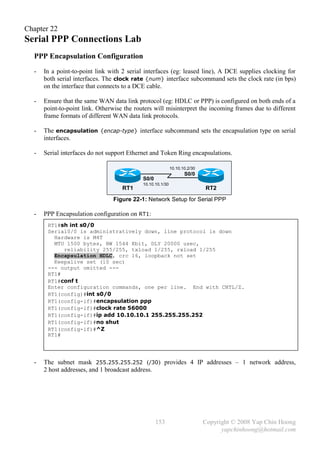 Chapter 22
Serial PPP Connections Lab
  PPP Encapsulation Configuration
  -   In a point-to-point link with 2 serial interfaces (eg: leased line), A DCE supplies clocking for
      both serial interfaces. The clock rate {num} interface subcommand sets the clock rate (in bps)
      on the interface that connects to a DCE cable.

  -   Ensure that the same WAN data link protocol (eg: HDLC or PPP) is configured on both ends of a
      point-to-point link. Otherwise the routers will misinterpret the incoming frames due to different
      frame formats of different WAN data link protocols.

  -   The encapsulation {encap-type} interface subcommand sets the encapsulation type on serial
      interfaces.

  -   Serial interfaces do not support Ethernet and Token Ring encapsulations.

                                                            10.10.10.2/30
                                                                   S0/0
                                            S0/0
                                            10.10.10.1/30
                                    RT1                                     RT2
                                Figure 22-1: Network Setup for Serial PPP

  -   PPP Encapsulation configuration on RT1:
       RT1#sh int s0/0
       Serial0/0 is administratively down, line protocol is down
         Hardware is M4T
         MTU 1500 bytes, BW 1544 Kbit, DLY 20000 usec,
            reliability 255/255, txload 1/255, rxload 1/255
         Encapsulation HDLC, crc 16, loopback not set
         Keepalive set (10 sec)
       --- output omitted ---
       RT1#
       RT1#conf t
       Enter configuration commands, one per line. End with CNTL/Z.
       RT1(config)#int s0/0
       RT1(config-if)#encapsulation ppp
       RT1(config-if)#clock rate 56000
       RT1(config-if)#ip add 10.10.10.1 255.255.255.252
       RT1(config-if)#no shut
       RT1(config-if)#^Z
       RT1#




  -   The subnet mask 255.255.255.252 (/30) provides 4 IP addresses – 1 network address,
      2 host addresses, and 1 broadcast address.




                                                   153                      Copyright © 2008 Yap Chin Hoong
                                                                                  yapchinhoong@hotmail.com
 