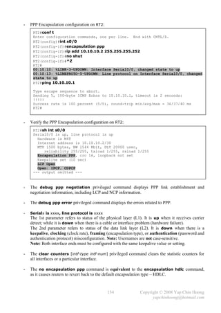 -   PPP Encapsulation configuration on RT2:
     RT2#conf t
     Enter configuration commands, one per line. End with CNTL/Z.
     RT2(config)#int s0/0
     RT2(config-if)#encapsulation ppp
     RT2(config-if)#ip add 10.10.10.2 255.255.255.252
     RT2(config-if)#no shut
     RT2(config-if)#^Z
     RT2#
     00:10:10: %LINK-3-UPDOWN: Interface Serial0/0, changed state to up
     00:10:13: %LINEPROTO-5-UPDOWN: Line protocol on Interface Serial0/0, changed
     state to up
     RT2#ping 10.10.10.1

     Type escape sequence to abort.
     Sending 5, 100-byte ICMP Echos to 10.10.10.1, timeout is 2 seconds:
     !!!!!
     Success rate is 100 percent (5/5), round-trip min/avg/max = 36/37/40 ms
     RT2#


-   Verify the PPP Encapsulation configuration on RT2:
     RT2#sh int s0/0
     Serial0/0 is up, line protocol is up
       Hardware is M4T
       Internet address is 10.10.10.2/30
       MTU 1500 bytes, BW 1544 Kbit, DLY 20000 usec,
          reliability 255/255, txload 1/255, rxload 1/255
       Encapsulation PPP, crc 16, loopback not set
       Keepalive set (10 sec)
       LCP Open
       Open: IPCP, CDPCP
     --- output omitted ---



-   The debug ppp negotiation privileged command displays PPP link establishment and
    negotiation information, including LCP and NCP information.

-   The debug ppp error privileged command displays the errors related to PPP.

-   Serialx is xxxx, line protocol is xxxx
    The 1st parameter refers to status of the physical layer (L1). It is up when it receives carrier
    detect; while it is down when there is a cable or interface problem (hardware failure).
    The 2nd parameter refers to status of the data link layer (L2). It is down when there is a
    keepalive, clocking (clock rate), framing (encapsulation type), or authentication (password and
    authentication protocol) misconfiguration. Note: Usernames are not case-sensitive.
    Note: Both interface ends must be configured with the same keepalive value or setting.

-   The clear counters [intf-type intf-num] privileged command clears the statistic counters for
    all interfaces or a particular interface.

-   The no encapsulation ppp command is equivalent to the encapsulation hdlc command,
    as it causes routers to revert back to the default encapsulation type – HDLC.



                                              154               Copyright © 2008 Yap Chin Hoong
                                                                      yapchinhoong@hotmail.com
 