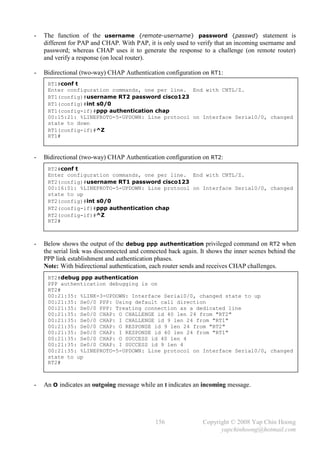 -   The function of the username {remote-username} password {passwd} statement is
    different for PAP and CHAP. With PAP, it is only used to verify that an incoming username and
    password; whereas CHAP uses it to generate the response to a challenge (on remote router)
    and verify a response (on local router).

-   Bidirectional (two-way) CHAP Authentication configuration on RT1:
     RT1#conf t
     Enter configuration commands, one per line. End with CNTL/Z.
     RT1(config)#username RT2 password cisco123
     RT1(config)#int s0/0
     RT1(config-if)#ppp authentication chap
     00:15:21: %LINEPROTO-5-UPDOWN: Line protocol on Interface Serial0/0, changed
     state to down
     RT1(config-if)#^Z
     RT1#



-   Bidirectional (two-way) CHAP Authentication configuration on RT2:
     RT2#conf t
     Enter configuration commands, one per line. End with CNTL/Z.
     RT2(config)#username RT1 password cisco123
     00:16:01: %LINEPROTO-5-UPDOWN: Line protocol on Interface Serial0/0, changed
     state to up
     RT2(config)#int s0/0
     RT2(config-if)#ppp authentication chap
     RT2(config-if)#^Z
     RT2#



-   Below shows the output of the debug ppp authentication privileged command on RT2 when
    the serial link was disconnected and connected back again. It shows the inner scenes behind the
    PPP link establishment and authentication phases.
    Note: With bidirectional authentication, each router sends and receives CHAP challenges.
     RT2#debug ppp authentication
     PPP authentication debugging is on
     RT2#
     00:21:35: %LINK-3-UPDOWN: Interface Serial0/0, changed state to up
     00:21:35: Se0/0 PPP: Using default call direction
     00:21:35: Se0/0 PPP: Treating connection as a dedicated line
     00:21:35: Se0/0 CHAP: O CHALLENGE id 40 len 24 from "RT2"
     00:21:35: Se0/0 CHAP: I CHALLENGE id 9 len 24 from "RT1"
     00:21:35: Se0/0 CHAP: O RESPONSE id 9 len 24 from "RT2"
     00:21:35: Se0/0 CHAP: I RESPONSE id 40 len 24 from "RT1"
     00:21:35: Se0/0 CHAP: O SUCCESS id 40 len 4
     00:21:35: Se0/0 CHAP: I SUCCESS id 9 len 4
     00:21:35: %LINEPROTO-5-UPDOWN: Line protocol on Interface Serial0/0, changed
     state to up
     RT2#



-   An O indicates an outgoing message while an I indicates an incoming message.




                                              156              Copyright © 2008 Yap Chin Hoong
                                                                     yapchinhoong@hotmail.com
 