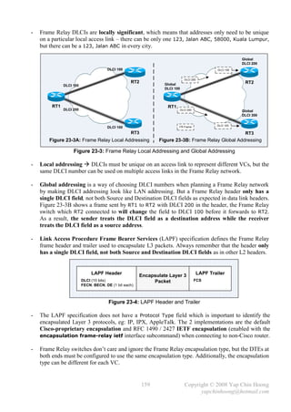 -   Frame Relay DLCIs are locally significant, which means that addresses only need to be unique
    on a particular local access link – there can be only one 123, Jalan ABC, 58000, Kuala Lumpur,
    but there can be a 123, Jalan ABC in every city.

                                                                                                               Global
                                                                                                               DLCI 200
                                       DLCI 100                                                     DLCI 100


                                                                                DLCI 200
                                                   RT2            Global                                        RT2
               DLCI 100
                                                                  DLCI 100




         RT1                                                       RT1
               DLCI 200                                                      DLCI 300                          Global
                                                                                                               DLCI 300

                                                                                                   DLCI 100
                                       DLCI 100                          FR Frame

                                                   RT3                                                          RT3
       Figure 23-3A: Frame Relay Local Addressing               Figure 23-3B: Frame Relay Global Addressing

                    Figure 23-3: Frame Relay Local Addressing and Global Addressing

-   Local addressing  DLCIs must be unique on an access link to represent different VCs, but the
    same DLCI number can be used on multiple access links in the Frame Relay network.

-   Global addressing is a way of choosing DLCI numbers when planning a Frame Relay network
    by making DLCI addressing look like LAN addressing. But a Frame Relay header only has a
    single DLCI field, not both Source and Destination DLCI fields as expected in data link headers.
    Figure 23-3B shows a frame sent by RT1 to RT2 with DLCI 200 in the header, the Frame Relay
    switch which RT2 connected to will change the field to DLCI 100 before it forwards to RT2.
    As a result, the sender treats the DLCI field as a destination address while the receiver
    treats the DLCI field as a source address.

-   Link Access Procedure Frame Bearer Services (LAPF) specification defines the Frame Relay
    frame header and trailer used to encapsulate L3 packets. Always remember that the header only
    has a single DLCI field, not both Source and Destination DLCI fields as in other L2 headers.


                               LAPF Header              Encapsulate Layer 3                LAPF Trailer
                          DLCI (10 bits)                     Packet                     FCS
                          FECN, BECN, DE (1 bit each)



                                        Figure 23-4: LAPF Header and Trailer

-   The LAPF specification does not have a Protocol Type field which is important to identify the
    encapsulated Layer 3 protocols, eg: IP, IPX, AppleTalk. The 2 implementations are the default
    Cisco-proprietary encapsulation and RFC 1490 / 2427 IETF encapsulation (enabled with the
    encapsulation frame-relay ietf interface subcommand) when connecting to non-Cisco router.

-   Frame Relay switches don’t care and ignore the Frame Relay encapsulation type, but the DTEs at
    both ends must be configured to use the same encapsulation type. Additionally, the encapsulation
    type can be different for each VC.


                                                         159                    Copyright © 2008 Yap Chin Hoong
                                                                                      yapchinhoong@hotmail.com
 