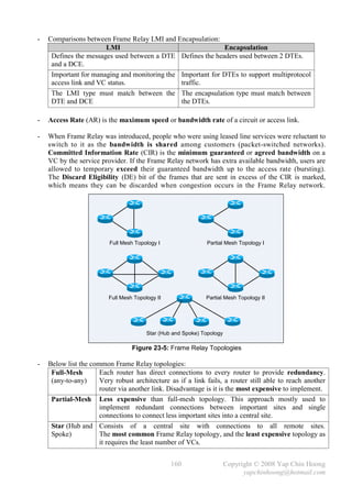 -   Comparisons between Frame Relay LMI and Encapsulation:
                       LMI                                   Encapsulation
     Defines the messages used between a DTE Defines the headers used between 2 DTEs.
     and a DCE.
     Important for managing and monitoring the Important for DTEs to support multiprotocol
     access link and VC status.                traffic.
     The LMI type must match between the The encapsulation type must match between
     DTE and DCE                               the DTEs.

-   Access Rate (AR) is the maximum speed or bandwidth rate of a circuit or access link.

-   When Frame Relay was introduced, people who were using leased line services were reluctant to
    switch to it as the bandwidth is shared among customers (packet-switched networks).
    Committed Information Rate (CIR) is the minimum guaranteed or agreed bandwidth on a
    VC by the service provider. If the Frame Relay network has extra available bandwidth, users are
    allowed to temporary exceed their guaranteed bandwidth up to the access rate (bursting).
    The Discard Eligibility (DE) bit of the frames that are sent in excess of the CIR is marked,
    which means they can be discarded when congestion occurs in the Frame Relay network.




                         Full Mesh Topology I                 Partial Mesh Topology I




                         Full Mesh Topology II                Partial Mesh Topology II




                                        Star (Hub and Spoke) Topology

                                  Figure 23-5: Frame Relay Topologies

-   Below list the common Frame Relay topologies:
     Full-Mesh        Each router has direct connections to every router to provide redundancy.
     (any-to-any)     Very robust architecture as if a link fails, a router still able to reach another
                      router via another link. Disadvantage is it is the most expensive to implement.
     Partial-Mesh Less expensive than full-mesh topology. This approach mostly used to
                      implement redundant connections between important sites and single
                      connections to connect less important sites into a central site.
     Star (Hub and Consists of a central site with connections to all remote sites.
     Spoke)           The most common Frame Relay topology, and the least expensive topology as
                      it requires the least number of VCs.


                                                 160                    Copyright © 2008 Yap Chin Hoong
                                                                              yapchinhoong@hotmail.com
 