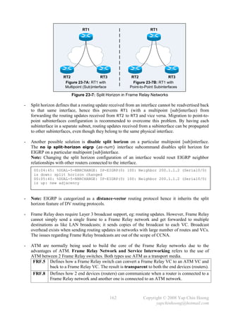 RT1                                   RT1




                     RT2                    RT3            RT2                   RT3
                      Figure 23-7A: RT1 with                Figure 23-7B: RT1 with
                      Multipoint (Sub)interface           Point-to-Point Subinterfaces

                          Figure 23-7: Split Horizon in Frame Relay Networks

-   Split horizon defines that a routing update received from an interface cannot be readvertised back
    to that same interface, hence this prevents RT1 (with a multipoint [sub]interface) from
    forwarding the routing updates received from RT2 to RT3 and vice versa. Migration to point-to-
    point subinterfaces configuration is recommended to overcome this problem. By having each
    subinterface in a separate subnet, routing updates received from a subinterface can be propagated
    to other subinterfaces, even though they belong to the same physical interface.

-   Another possible solution is disable split horizon on a particular multipoint [sub]interface.
    The no ip split-horizon eigrp {as-num} interface subcommand disables split horizon for
    EIGRP on a particular multipoint [sub]interface.
    Note: Changing the split horizon configuration of an interface would reset EIGRP neighbor
    relationships with other routers connected to the interface.
     00:04:45: %DUAL-5-NBRCHANGE: IP-EIGRP(0) 100: Neighbor 200.1.1.2 (Serial0/0)
     is down: split horizon changed
     00:05:40: %DUAL-5-NBRCHANGE: IP-EIGRP(0) 100: Neighbor 200.1.1.2 (Serial0/0)
     is up: new adjacency



-   Note: EIGRP is categorized as a distance-vector routing protocol hence it inherits the split
    horizon feature of DV routing protocols.

-   Frame Relay does require Layer 3 broadcast support, eg: routing updates. However, Frame Relay
    cannot simply send a single frame to a Frame Relay network and get forwarded to multiple
    destinations as like LAN broadcasts; it sends copies of the broadcast to each VC. Broadcast
    overhead exists when sending routing updates in networks with large number of routes and VCs.
    The issues regarding Frame Relay broadcasts are out of the scope of CCNA.

-   ATM are normally being used to build the core of the Frame Relay networks due to the
    advantages of ATM. Frame Relay Network and Service Interworking refers to the use of
    ATM between 2 Frame Relay switches. Both types use ATM as a transport media.
     FRF.5 Defines how a Frame Relay switch can convert a Frame Relay VC to an ATM VC and
             back to a Frame Relay VC. The result is transparent to both the end devices (routers).
     FRF.8 Defines how 2 end devices (routers) can communicate when a router is connected to a
             Frame Relay network and another one is connected to an ATM network.



                                                  162            Copyright © 2008 Yap Chin Hoong
                                                                       yapchinhoong@hotmail.com
 