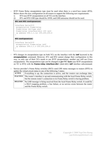 -   IETF Frame Relay encapsulation type must be used when there is a non-Cisco router (RT3).
    Below shows the new configuration on all routers to support the following new requirements:
    i)    RT3 uses IETF encapsulation on all VCs on the interface.
    ii)   RT1 and RT2 LMI type should be ANSI, and LMI autosense should not be used.
     RT1 and RT2 configuration:
     !
     interface Serial0/0
       encapsulation frame-relay
       frame-relay lmi-type ansi
       frame-relay interface-dlci 103 ietf
       ip address 200.1.1.{x} 255.255.255.0
     !

     RT3 configuration:
     !
     interface Serial0/0
       encapsulation frame-relay ietf
       ip address 200.1.1.3 255.255.255.0
     !


-   RT3 changes its encapsulation type on both VCs on the interface with the ietf keyword in the
    encapsulation command. However, RT1 and RT2 cannot change their configuration in this
    way, as only one of their VCs needs to use IETF encapsulation, another one still use Cisco
    encapsulation. The encapsulation type can be changed in per-VC basis (use IETF encapsulation
    on VC to RT3) with the frame-relay interface-dlci {dest-dlci} ietf interface subcommand.

-   Service provider’s Frame Relay switches (DCE) send LMI status messages to routers (DTE) to
    update the virtual circuit status to one of the following 3 states:
     ACTIVE       Everything is up, the connection is active, and the routers can exchange data.
     INACTIVE The router’s interface is up and communicating with the local Frame Relay switch,
                  but the remote router’s connection to its Frame Relay switch is having problem.
     DELETED No LMI message is being received from the local Frame Relay switch. It could be
                  a DLCI mapping problem, a line failure, or no service exists between the router
                  and the Frame Relay switch.




                                             166              Copyright © 2008 Yap Chin Hoong
                                                                    yapchinhoong@hotmail.com
 