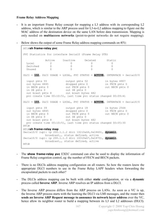Frame Relay Address Mapping

-   It is an important Frame Relay concept for mapping a L3 address with its corresponding L2
    address, which is similar to the ARP process used for L3-to-L2 address mapping to figure out the
    MAC address of the destination device on the same LAN before data transmission. Mapping is
    only needed on multiaccess networks (point-to-point networks do not require mapping).

-   Below shows the output of some Frame Relay address mapping commands on RT1:
     RT1#sh frame-relay pvc

     PVC Statistics for interface Serial0 (Frame Relay DTE)

                      Active        Inactive         Deleted          Static
        Local            2               0               0               0
        Switched         0               0               0               0
        Unused           0               0               0               0

     DLCI = 102, DLCI USAGE = LOCAL, PVC STATUS = ACTIVE, INTERFACE = Serial0/0

        input pkts 55            output pkts 52           in bytes 4907
        out bytes 4845           dropped pkts 0           in FECN pkts 0
        in BECN pkts 0           out FECN pkts 0          out BECN pkts 0
        in DE pkts 0             out DE pkts 0
        out bcast pkts 8         out bcast bytes 482
        pvc create time 00:10:51, last time pvc status changed 00:09:41

     DLCI = 103, DLCI USAGE = LOCAL, PVC STATUS = ACTIVE, INTERFACE = Serial0/0

       input pkts 39             output pkts 18          in bytes 2564
       out bytes 4845            dropped pkts 0          in FECN pkts 0
       in BECN pkts 0            out FECN pkts 0         out BECN pkts 0
       in DE pkts 0              out DE pkts 0
       out bcast pkts 8          out bcast bytes 482
       pvc create time 00:10:51, last time pvc status changed 00:05:30
     RT1#
     RT1#sh frame-relay map
     Serial0/0 (up): ip 200.1.1.2 dlci 102(0x66,0x1860), dynamic,
                    broadcast,, status defined, active
     Serial0/0 (up): ip 200.1.1.3 dlci 103(0x67,0x1870), dynamic,
                    broadcast,, status defined, active
     RT1#


-   The show frame-relay pvc EXEC command can also be used to display the information of
    Frame Relay congestion control, eg: the number of FECN and BECN packets.

-   There is no DLCIs address mapping configuration on all routers. So how the routers know the
    appropriate DLCI numbers to use in the Frame Relay LAPF headers when forwarding the
    encapsulated packets to each other?

-   The DLCIs address mapping can be built with either static configuration, or via a dynamic
    process called Inverse ARP. Inverse ARP resolves an IP address from a DLCI.

-   The Inverse ARP process differs from the ARP process on LANs. As soon as a VC is up,
    the Inverse ARP process starts with the learning the DLCI via LMI messages, and the router then
    sends an Inverse ARP Request message to announce its network layer address over the VC,
    hence allow its neighbor router to build a mapping between its L3 and L2 addresses (DLCI).
                                               167              Copyright © 2008 Yap Chin Hoong
                                                                      yapchinhoong@hotmail.com
 