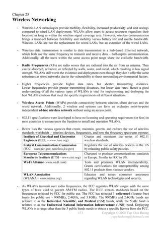 Chapter 25
Wireless Networking
  -   Wireless LAN technologies provide mobility, flexibility, increased productivity, and cost savings
      compared to wired LAN deployment. WLANs allow users to access resources regardless their
      location, as long as within the wireless signal coverage area. However, wireless communication
      brings a trade-off between flexibility and mobility versus battery life and usable bandwidth.
      Wireless LANs are not the replacement for wired LANs, but an extension of the wired LANs.

  -   Wireless data transmission is similar to data transmission in a hub-based Ethernet network,
      which both use the same frequency to transmit and receive data – half-duplex communication.
      Additionally, all the users within the same access point range share the available bandwidth.

  -   Radio Frequencies (RFs) are radio waves that are radiated into the air from an antenna. They
      can be absorbed, refracted, or reflected by walls, water, and metal, which resulting in low signal
      strength. WLANs still worth the existence and deployment even though they don’t offer the same
      robustness as wired networks due to the vulnerability to these surrounding environmental factors.

  -   Higher frequencies provide higher data rates, but shorter transmitting distances.
      Lower frequencies provide greater transmitting distances, but lower data rates. Hence a good
      understanding of all the various types of WLANs is vital for implementing and deploying the
      best WLAN solutions that meet the specific requirements of different situations.

  -   Wireless Access Points (WAPs) provide connectivity between wireless client devices and the
      wired network. Additionally, 2 wireless end systems can form an exclusive point-to-point
      independent ad-hoc wireless network without using an access point.

  -   802.11 specifications were developed to have no licensing and operating requirement (or fees) in
      most countries to ensure users the freedom to install and operation WLANs.

  -   Below lists the various agencies that create, maintain, govern, and enforce the use of wireless
      standards worldwide – wireless devices, frequencies, and how the frequency spectrums operate:
       Institute of Electrical and Electronics       Creates and maintains the series of 802.11
       Engineers (IEEE – www.ieee.org)               wireless standards.
       Federal Communications Commission             Regulates the use of wireless devices in the US
       (FCC – www.fcc.gov, wireless.fcc.gov)         by releasing public safety policies.
       European Telecommunications                   Chartered to produce communications standards
       Standards Institute (ETSI – www.etsi.org) in Europe. Similar to FCC in US.
       Wi-Fi Alliance (www.wi-fi.com)                Tests and promotes WLAN interoperability.
                                                     Grants certifications for interoperability among
                                                     802.11 products from various vendors.
       WLAN Association                              Educates and raises consumer awareness
       (WLANA – www.wlana.org)                       regarding WLAN technologies and security.

  -   As WLANs transmit over radio frequencies, the FCC regulates WLAN usages with the same
      types of laws used to govern AM/FM radios. The IEEE creates standards based on the
      frequencies released by FCC for public use. The FCC has released 3 unlicensed (license-free)
      bands for public use – 900MHz, 2.4GHz, and 5.8GHz. The 900MHz and 2.4GHz bands are
      referred to as the Industrial, Scientific, and Medical (ISM) bands, while the 5GHz band is
      referred to as the Unlicensed National Information Infrastructure (UNII) band. Deploying
      WLANs in a range other than the 3 public bands needs to obtain a specific license from the FCC.
                                                 173             Copyright © 2008 Yap Chin Hoong
                                                                         yapchinhoong@hotmail.com
 