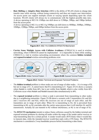 -   Rate Shifting or Adaptive Rate Selection (ARS) is the ability of WLAN clients to change data
    transfer rates while moving, without losing connectivity and does not require user intervention.
    An access point can support multiple clients at varying speeds depending upon the client
    locations. WLAN clients will always try to communicate with the highest possible data rates.
    A device operating at 802.11b 11Mbps can shift down to 5.5Mbps, 2Mbps, and 1Mbps farthest
    from the access point.
    A device operating at 802.11a or 802.11g 54Mbps can shift down to 48Mbps, 36Mbps, 24Mbps,
    18Mbps, 12Mbps, 9Mbps, and 6Mbps farthest from the access point.

                                              Request to Send (RTS)

                                               Clear to Send (CTS)

                                                      Data

                                                      ACK
                             Source                                           Destination

                         Figure 25-1: 802.11b CSMA/CA RTS/CTS Mechanism

-   Carrier Sense Multiple Access with Collision Avoidance (CSMA/CA) is used in wireless
    networking, where CSMA/CD cannot be implemented – it is impossible to listen while sending.
    CSMA/CA is vital in wireless networking environments where the common hidden terminal
    and exposed terminal wireless networking problems exist.


                                                              Transmitting          Would like to Transmit



           NodeA       AP1      NodeB                        R1          S1           S2            R2


      Figure 25-2A: Hidden Terminal Problem                  Figure 25-2B: Exposed Terminal Problem

                     Figure 25-2: Hidden Terminal and Exposed Terminal Problems

-   The hidden terminal problem is where nodes are out of range of other nodes – A is in range of B,
    but not in range of C; A cannot know that B is transmitting to C. Figure 25-2A shows a scenario
    where NodeA is visible from AP1, but is not visible from NodeB, which is also visible from AP1.
    Collisions occur when NodeA and NodeB transmit data simultaneously to AP1.

-   The exposed terminal problem is where a node is prevented from transmitting to other nodes
    due to a neighboring transmitter. Figure 25-2B shows a scenario with 2 transmitters ( S1 and S2)
    and 2 receivers ( R1 and R2), where the receivers are out of range of each other, and the
    transmitters are in range of each other. When S1 is transmitting to R1, S2 is prevented from
    transmitting to R2, as S2 concludes after the carrier sense process that it will interfere S1 and R1
    transmission. Actually S2 can transmit to R2 without interference, as R2 is out of range of S1.

-   The RTS/CTS mechanism intends to reduce frame collisions caused by the hidden terminal and
    exposed terminal problems by alerting all nodes within the range of the sender and/or receiver to
    stop transmitting data for a certain period. A sender would send a RTS frame when it would like
    to transmit data, while the intended receiver would then reply with a CTS frame. The RTS/CTS
    mechanism is considered a 2-way handshake process before transmitting a data frame.



                                                  174                   Copyright © 2008 Yap Chin Hoong
                                                                              yapchinhoong@hotmail.com
 
