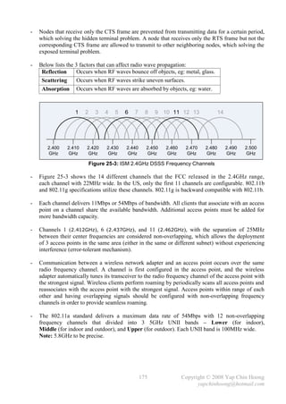 -   Nodes that receive only the CTS frame are prevented from transmitting data for a certain period,
    which solving the hidden terminal problem. A node that receives only the RTS frame but not the
    corresponding CTS frame are allowed to transmit to other neighboring nodes, which solving the
    exposed terminal problem.

-   Below lists the 3 factors that can affect radio wave propagation:
     Reflection      Occurs when RF waves bounce off objects, eg: metal, glass.
     Scattering      Occurs when RF waves strike uneven surfaces.
     Absorption Occurs when RF waves are absorbed by objects, eg: water.



                   1    2     3   4   5   6   7     8   9 10 11 12 13                14




       2.400    2.410    2.420    2.430   2.440     2.450   2.460    2.470   2.480        2.490   2.500
       GHz      GHz      GHz      GHz     GHz       GHz     GHz      GHz     GHz          GHz     GHz

                            Figure 25-3: ISM 2.4GHz DSSS Frequency Channels

-   Figure 25-3 shows the 14 different channels that the FCC released in the 2.4GHz range,
    each channel with 22MHz wide. In the US, only the first 11 channels are configurable. 802.11b
    and 802.11g specifications utilize these channels. 802.11g is backward compatible with 802.11b.

-   Each channel delivers 11Mbps or 54Mbps of bandwidth. All clients that associate with an access
    point on a channel share the available bandwidth. Additional access points must be added for
    more bandwidth capacity.

-   Channels 1 (2.412GHz), 6 (2.437GHz), and 11 (2.462GHz), with the separation of 25MHz
    between their center frequencies are considered non-overlapping, which allows the deployment
    of 3 access points in the same area (either in the same or different subnet) without experiencing
    interference (error-tolerant mechanism).

-   Communication between a wireless network adapter and an access point occurs over the same
    radio frequency channel. A channel is first configured in the access point, and the wireless
    adapter automatically tunes its transceiver to the radio frequency channel of the access point with
    the strongest signal. Wireless clients perform roaming by periodically scans all access points and
    reassociates with the access point with the strongest signal. Access points within range of each
    other and having overlapping signals should be configured with non-overlapping frequency
    channels in order to provide seamless roaming.

-   The 802.11a standard delivers a maximum data rate of 54Mbps with 12 non-overlapping
    frequency channels that divided into 3 5GHz UNII bands – Lower (for indoor),
    Middle (for indoor and outdoor), and Upper (for outdoor). Each UNII band is 100MHz wide.
    Note: 5.8GHz to be precise.




                                                  175               Copyright © 2008 Yap Chin Hoong
                                                                          yapchinhoong@hotmail.com
 