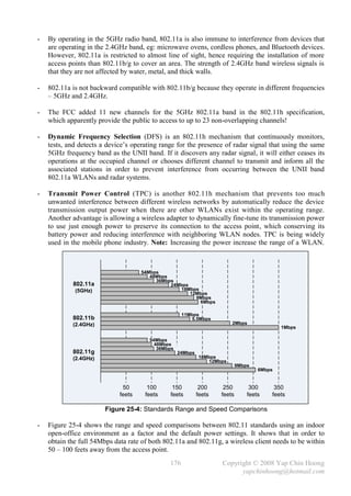 -   By operating in the 5GHz radio band, 802.11a is also immune to interference from devices that
    are operating in the 2.4GHz band, eg: microwave ovens, cordless phones, and Bluetooth devices.
    However, 802.11a is restricted to almost line of sight, hence requiring the installation of more
    access points than 802.11b/g to cover an area. The strength of 2.4GHz band wireless signals is
    that they are not affected by water, metal, and thick walls.

-   802.11a is not backward compatible with 802.11b/g because they operate in different frequencies
    – 5GHz and 2.4GHz.

-   The FCC added 11 new channels for the 5GHz 802.11a band in the 802.11h specification,
    which apparently provide the public to access to up to 23 non-overlapping channels!

-   Dynamic Frequency Selection (DFS) is an 802.11h mechanism that continuously monitors,
    tests, and detects a device’s operating range for the presence of radar signal that using the same
    5GHz frequency band as the UNII band. If it discovers any radar signal, it will either ceases its
    operations at the occupied channel or chooses different channel to transmit and inform all the
    associated stations in order to prevent interference from occurring between the UNII band
    802.11a WLANs and radar systems.

-   Transmit Power Control (TPC) is another 802.11h mechanism that prevents too much
    unwanted interference between different wireless networks by automatically reduce the device
    transmission output power when there are other WLANs exist within the operating range.
    Another advantage is allowing a wireless adapter to dynamically fine-tune its transmission power
    to use just enough power to preserve its connection to the access point, which conserving its
    battery power and reducing interference with neighboring WLAN nodes. TPC is being widely
    used in the mobile phone industry. Note: Increasing the power increase the range of a WLAN.



                                     54Mbps
                                        48Mbps
                                          36Mbps
            802.11a                            24Mbps
             (5GHz)                                18Mbps
                                                      12Mbps
                                                        9Mbps
                                                          6Mbps

                                                     11Mbps
            802.11b                                      5.5Mbps
            (2.4GHz)                                                      2Mbps
                                                                                             1Mbps

                                        54Mbps
                                          48Mbps
                                           36Mbps
            802.11g                                 24Mbps
            (2.4GHz)                                         18Mbps
                                                                 12Mbps
                                                                             9Mbps
                                                                                     6Mbps


                              50       100      150           200     250         300     350
                             feets    feets    feets         feets   feets       feets   feets

                        Figure 25-4: Standards Range and Speed Comparisons

-   Figure 25-4 shows the range and speed comparisons between 802.11 standards using an indoor
    open-office environment as a factor and the default power settings. It shows that in order to
    obtain the full 54Mbps data rate of both 802.11a and 802.11g, a wireless client needs to be within
    50 – 100 feets away from the access point.
                                               176                   Copyright © 2008 Yap Chin Hoong
                                                                           yapchinhoong@hotmail.com
 