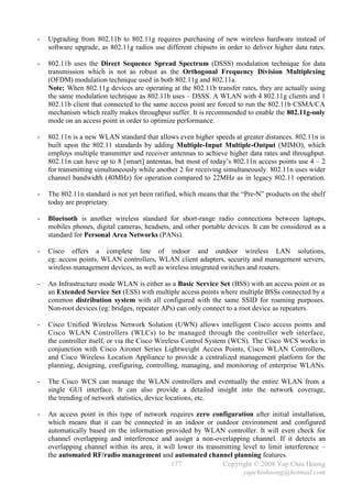 -   Upgrading from 802.11b to 802.11g requires purchasing of new wireless hardware instead of
    software upgrade, as 802.11g radios use different chipsets in order to deliver higher data rates.

-   802.11b uses the Direct Sequence Spread Spectrum (DSSS) modulation technique for data
    transmission which is not as robust as the Orthogonal Frequency Division Multiplexing
    (OFDM) modulation technique used in both 802.11g and 802.11a.
    Note: When 802.11g devices are operating at the 802.11b transfer rates, they are actually using
    the same modulation technique as 802.11b uses – DSSS. A WLAN with 4 802.11g clients and 1
    802.11b client that connected to the same access point are forced to run the 802.11b CSMA/CA
    mechanism which really makes throughput suffer. It is recommended to enable the 802.11g-only
    mode on an access point in order to optimize performance.

-   802.11n is a new WLAN standard that allows even higher speeds at greater distances. 802.11n is
    built upon the 802.11 standards by adding Multiple-Input Multiple-Output (MIMO), which
    employs multiple transmitter and receiver antennas to achieve higher data rates and throughput.
    802.11n can have up to 8 [smart] antennas, but most of today’s 802.11n access points use 4 – 2
    for transmitting simultaneously while another 2 for receiving simultaneously. 802.11n uses wider
    channel bandwidth (40MHz) for operation compared to 22MHz as in legacy 802.11 operation.

-   The 802.11n standard is not yet been ratified, which means that the “Pre-N” products on the shelf
    today are proprietary.

-   Bluetooth is another wireless standard for short-range radio connections between laptops,
    mobiles phones, digital cameras, headsets, and other portable devices. It can be considered as a
    standard for Personal Area Networks (PANs).

-   Cisco offers a complete line of indoor and outdoor wireless LAN solutions,
    eg: access points, WLAN controllers, WLAN client adapters, security and management servers,
    wireless management devices, as well as wireless integrated switches and routers.

-   An Infrastructure mode WLAN is either as a Basic Service Set (BSS) with an access point or as
    an Extended Service Set (ESS) with multiple access points where multiple BSSs connected by a
    common distribution system with all configured with the same SSID for roaming purposes.
    Non-root devices (eg: bridges, repeater APs) can only connect to a root device as repeaters.

-   Cisco Unified Wireless Network Solution (UWN) allows intelligent Cisco access points and
    Cisco WLAN Controllers (WLCs) to be managed through the controller web interface,
    the controller itself, or via the Cisco Wireless Control System (WCS). The Cisco WCS works in
    conjunction with Cisco Aironet Series Lightweight Access Points, Cisco WLAN Controllers,
    and Cisco Wireless Location Appliance to provide a centralized management platform for the
    planning, designing, configuring, controlling, managing, and monitoring of enterprise WLANs.

-   The Cisco WCS can manage the WLAN controllers and eventually the entire WLAN from a
    single GUI interface. It can also provide a detailed insight into the network coverage,
    the trending of network statistics, device locations, etc.

-   An access point in this type of network requires zero configuration after initial installation,
    which means that it can be connected in an indoor or outdoor environment and configured
    automatically based on the information provided by WLAN controller. It will even check for
    channel overlapping and interference and assign a non-overlapping channel. If it detects an
    overlapping channel within its area, it will lower its transmitting level to limit interference –
    the automated RF/radio management and automated channel planning features.
                                              177                Copyright © 2008 Yap Chin Hoong
                                                                        yapchinhoong@hotmail.com
 