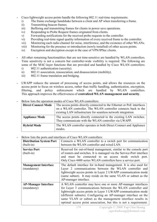 -   Cisco lightweight access points handle the following 802.11 real-time requirements:
    i)      The frame exchange handshake between a client and AP when transferring a frame.
    ii)     Transmitting beacon frames.
    iii)    Buffering and transmitting frames for clients in power save operations.
    iv)     Responding to Probe Request frames originated from clients.
    v)      Forwarding notifications for the received probe requests to the controller.
    vi)     Providing real-time signal quality information of every received frame to the controller.
    vii)    Monitoring each radio channel for noise, interference, and the existence of other WLANs.
    viii) Monitoring for the presence or introduction (newly installed) of other access points.
    ix)     Encryption and decryption except in the case of VPN/IPSec clients.

-   All other remaining functionalities that are not time-sensitive are handled by WLAN controllers.
    Time sensitivity is not a concern but controller-wide visibility is required. The following are
    some of the MAC-layer functions that are provided and handled by Cisco WLAN controllers:
    i)     802.11 authentication (security).
    ii)    802.11 association, reassociation, and disassociation (mobility).
    iii)   802.11 frame translation and bridging.

-   LWAPP reduces the amount of processing of access points, and allows the resources on the
    access point to focus on wireless access, rather than traffic handling, authentication, encryption,
    filtering, and policy enforcement which are handled by WLAN controllers.
    This approach improves the effectiveness of centralized WLAN management and security.

-   Below lists the operation modes of Cisco WLAN controllers:
     Direct Connect Mode The access points directly connected to the Ethernet or PoE interfaces
                               on a WLAN controller. The WLAN controller connects back to the
                               existing LAN infrastructure for seamless network integration.
     Appliance Mode            The access points directly connected to the existing LAN switches.
                               They communicate with the WLAN controller via LWAPP.
     Hybrid Mode               The WLAN controller operates in both Direct Connect and Appliance
                               modes.

-   Below lists the ports and interfaces of Cisco WLAN controllers:
     Distribution System Port Connects a WLAN controller to a switch port for communication
     (built-in)                      between the WLAN controller and wired LAN.
     Service Port                    Reserved for out-of-band management, similar to the console port
     (built-in)                      of routers and switches. It is managed via the Service-Port interface
                                     and must be connected to an access mode switch port.
                                     Only Cisco 4400 series WLAN controllers have a service port.
     Management Interface            The default interface for in-band management. It is also used for
     (mandatory)                     Layer 2 communications between the WLAN controller and
                                     lightweight access points in Layer 2 LWAPP communication mode
                                     (same subnet). It may reside on the same VLAN or subnet as the
                                     AP-manager interface.
     AP-Manager Interface            A WLAN controller may have one or more AP-manager interfaces
     (mandatory)                     for Layer 3 communications between the WLAN controller and
                                     lightweight access points in Layer 3 LWAPP communication mode
                                     (different subnets). Configuring an AP-manager interface on the
                                     same VLAN or subnet as the management interface results in
                                     optimal access point association, but this is not a requirement.
                                                179                Copyright © 2008 Yap Chin Hoong
                                                                         yapchinhoong@hotmail.com
 