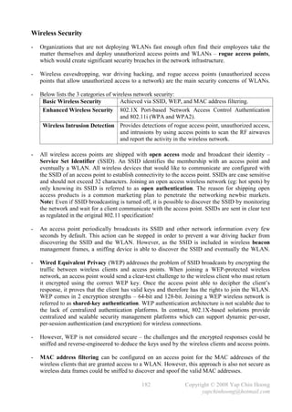 Wireless Security
-   Organizations that are not deploying WLANs fast enough often find their employees take the
    matter themselves and deploy unauthorized access points and WLANs – rogue access points,
    which would create significant security breaches in the network infrastructure.

-   Wireless eavesdropping, war driving hacking, and rogue access points (unauthorized access
    points that allow unauthorized access to a network) are the main security concerns of WLANs.

-   Below lists the 3 categories of wireless network security:
     Basic Wireless Security           Achieved via SSID, WEP, and MAC address filtering.
     Enhanced Wireless Security 802.1X Port-based Network Access Control Authentication
                                       and 802.11i (WPA and WPA2).
     Wireless Intrusion Detection Provides detections of rogue access point, unauthorized access,
                                       and intrusions by using access points to scan the RF airwaves
                                       and report the activity in the wireless network.

-   All wireless access points are shipped with open access mode and broadcast their identity –
    Service Set Identifier (SSID). An SSID identifies the membership with an access point and
    eventually a WLAN. All wireless devices that would like to communicate are configured with
    the SSID of an access point to establish connectivity to the access point. SSIDs are case sensitive
    and should not exceed 32 characters. Joining an open access wireless network (eg: hot spots) by
    only knowing its SSID is referred to as open authentication. The reason for shipping open
    access products is a common marketing plan to penetrate the networking newbie markets.
    Note: Even if SSID broadcasting is turned off, it is possible to discover the SSID by monitoring
    the network and wait for a client communicate with the access point. SSIDs are sent in clear text
    as regulated in the original 802.11 specification!

-   An access point periodically broadcasts its SSID and other network information every few
    seconds by default. This action can be stopped in order to prevent a war driving hacker from
    discovering the SSID and the WLAN. However, as the SSID is included in wireless beacon
    management frames, a sniffing device is able to discover the SSID and eventually the WLAN.

-   Wired Equivalent Privacy (WEP) addresses the problem of SSID broadcasts by encrypting the
    traffic between wireless clients and access points. When joining a WEP-protected wireless
    network, an access point would send a clear-text challenge to the wireless client who must return
    it encrypted using the correct WEP key. Once the access point able to decipher the client’s
    response, it proves that the client has valid keys and therefore has the rights to join the WLAN.
    WEP comes in 2 encryption strengths – 64-bit and 128-bit. Joining a WEP wireless network is
    referred to as shared-key authentication. WEP authentication architecture is not scalable due to
    the lack of centralized authentication platforms. In contrast, 802.1X-based solutions provide
    centralized and scalable security management platforms which can support dynamic per-user,
    per-session authentication (and encryption) for wireless connections.

-   However, WEP is not considered secure – the challenges and the encrypted responses could be
    sniffed and reverse-engineered to deduce the keys used by the wireless clients and access points.

-   MAC address filtering can be configured on an access point for the MAC addresses of the
    wireless clients that are granted access to a WLAN. However, this approach is also not secure as
    wireless data frames could be sniffed to discover and spoof the valid MAC addresses.

                                               182                Copyright © 2008 Yap Chin Hoong
                                                                        yapchinhoong@hotmail.com
 