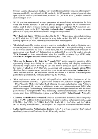 -   Stronger security enhancement standards were created to mitigate the weaknesses of the security
    features provided by the original 802.11 standards. 802.1X provides enhanced authentication
    upon open and shared-key authentications; while 802.11i (WPA and WPA2) provides enhanced
    encryption upon WEP.

-   802.1X provides access control per-user, per-session via mutual strong authentication for both
    wired and wireless networks. It can also provide encryption depends on the authentication
    method used. It allows wireless clients and access points to exchange WEP encryption keys
    automatically based on the IEEE Extensible Authentication Protocol (EAP), where an access
    point acts as a proxy that perform the heavier encryption computational.

-   Wi-Fi Protected Access (WPA) is introduced by the Wi-Fi Alliance as an intermediate solution
    to WEP while the IEEE 802.11i standard is being fully ratified. The 802.11i standard will
    formally replace WEP. WPA supports both authentication and encryption.

-   WPA is implemented by granting access to an access point only to the wireless clients that have
    the correct passphrase. Although WPA is more secure than WEP, if the pre-shared key is stored
    on the wireless client and the client is lost or stolen, the PSK stored in the client device can be
    compromised (even though isn’t that easy to do so) and establish access to the wireless network.
    WPA Personal performs authentication using less scalable pre-shared keys (PSK) only;
    while WPA Enterprise performs authentication using 802.1X and EAP.

-   WPA uses the Temporal Key Integrity Protocol (TKIP) as the encryption algorithm, which
    dynamically change keys during its operation. The key mixing and rekeying mechanisms
    increase the complexities of decoding the keys and improve protection against the well-known
    key recovery attack on WEP. TKIP also incorporated with a message integrity check (MIC)
    algorithm that prevents the packet payload from being altered and retransmitted (replay attack).
    Note: The main flaw of CRC mechanism used in WEP is that it is possible to alter the packet
    payload and update the CRC without even knowing the WEP key.

-   WPA implements a subset of the 802.11i specification; while WPA2 implements all the
    mandatory elements of the 802.11i specification, notably a new AES-based encryption algorithm
    – CCMP (Counter Mode with Cipher Block Chaining Message Authentication Code Protocol),
    which is considered fully secure. In addition to stricter encryption requirements, WPA2 also
    enhanced to support fast roaming by allowing a wireless client to pre-authenticate with the access
    point which it is moving toward to, while maintaining a connection to the access point which it is
    moving away from. 802.11i is often referred to as WPA2 or RSN (Robust Security Network).

-   Extensible Authentication Protocol (EAP) is an authentication framework that is frequently
    used in WLANs and Point-to-Point connections. It supports multiple authentication methods, eg;
    EAP-MD5, EAP-TLS, EAP-TTLS, EAP-PSK, EAP-IKEv2, EAP-SIM, and EAP-AKA.
    802.11i security standard (WPA2) has adopted 5 EAP types as its authentication mechanisms.

-   Lightweight Extensible Authentication Protocol (LEAP) is a Cisco-proprietary EAP method
    developed prior to the ratification of the 802.11i security standard.




                                               183                Copyright © 2008 Yap Chin Hoong
                                                                        yapchinhoong@hotmail.com
 