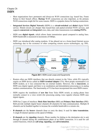 Chapter 26
ISDN
  -   Most organizations have permanent and always-on WAN connections (eg: leased line, Frame
      Relay) to their branch offices. Backup WAN connections are also important, as the primary
      WAN connections might fail for some reasons. ISDN is a popular choice for backup connections.

  -   Integrated Services Digital Network (ISDN) is a circuit-switched and dialed digital WAN
      service. Dialed circuits are cheaper than leased-lines and packet-switched WAN services, and
      supports concurrent and integrated voice, data, and video transmission over existing PSTNs.

  -   ISDN uses digital signals, which allows faster transmission speed compared to analog lines.
      ISDN bandwidth is measured in increments of 64kbps.

  -   ISDN was introduced after analog modems. It has phased out as a home-based Internet access
      technology due to the existence of other competing remote access technologies, eg: DSL.




                                      (With PCM Codec)                (With PCM Codec)
                            Local Loop                     T1 Line                   Local Loop
                           (Digital BRI)                  (Digital)                 (Digital PRI)
                      TA

                                           Telco                          Telco                     Router with
                                            ISDN                           ISDN                       Internal
                                           Switch
                                                          PSTN            Switch                    ISDN Card
                                           @ CO                           @ CO

                              Figure 26-1: ISDN Local Loops and Equipments

  -   Routers often use ISDN interfaces that can directly connect to the Telco, while PCs typically
      require an ISDN device called an ISDN terminal adapter (TA). Most people misinterpret it as
      ISDN modem, as it was connected like an external modem. However, this is inaccurate, as
      ISDN uses digital signals and there is no modulation and demodulation processing as in analog
      modem communications. The functionality of TA has been incorporated into most ISDN routers.

  -   ISDN requires the installation of new line from Telco ISDN switch, as analog phone lines
      normally connect to a voice switch (for processing analog voice signals) whereas ISDN uses
      digital signals.

  -   ISDN has 2 types of interfaces: Basic Rate Interface (BRI) and Primary Rate Interface (PRI).
      Both provide multiple digital bearer channels (B channels) for data communication. Multiple B
      channels can be bundled together to increase the available bandwidth to a remote site.

  -   B channels are the bearer channels (bear or carry the data). It used for data transmission.
      A single B channel operates at the speed of 64kbps.

  -   D channels are the signaling channels. Phone number for dialing to the destination site is sent
      through D channel during the establishment phase of an ISDN connection. It is used for call
      control functions, which are call setup, signaling, and call termination.

                                                    187                Copyright © 2008 Yap Chin Hoong
                                                                             yapchinhoong@hotmail.com
 