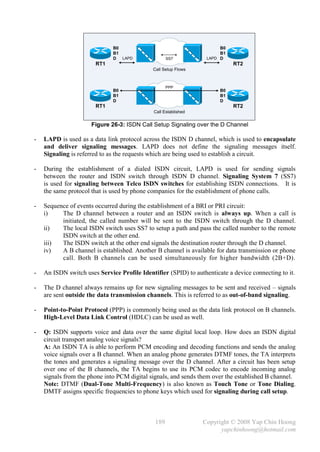 B0                                       B0
                              B1                                       B1
                              D LAPD                SS7           LAPD D
                       RT1                                                  RT2
                                             Call Setup Flows



                                                    PPP
                              B0                                       B0
                              B1                                       B1
                              D                                        D
                       RT1                                                  RT2
                                              Call Established


                      Figure 26-3: ISDN Call Setup Signaling over the D Channel

-   LAPD is used as a data link protocol across the ISDN D channel, which is used to encapsulate
    and deliver signaling messages. LAPD does not define the signaling messages itself.
    Signaling is referred to as the requests which are being used to establish a circuit.

-   During the establishment of a dialed ISDN circuit, LAPD is used for sending signals
    between the router and ISDN switch through ISDN D channel. Signaling System 7 (SS7)
    is used for signaling between Telco ISDN switches for establishing ISDN connections. It is
    the same protocol that is used by phone companies for the establishment of phone calls.

-   Sequence of events occurred during the establishment of a BRI or PRI circuit:
    i)    The D channel between a router and an ISDN switch is always up. When a call is
          initiated, the called number will be sent to the ISDN switch through the D channel.
    ii)   The local ISDN switch uses SS7 to setup a path and pass the called number to the remote
          ISDN switch at the other end.
    iii)  The ISDN switch at the other end signals the destination router through the D channel.
    iv)   A B channel is established. Another B channel is available for data transmission or phone
          call. Both B channels can be used simultaneously for higher bandwidth (2B+D).

-   An ISDN switch uses Service Profile Identifier (SPID) to authenticate a device connecting to it.

-   The D channel always remains up for new signaling messages to be sent and received – signals
    are sent outside the data transmission channels. This is referred to as out-of-band signaling.

-   Point-to-Point Protocol (PPP) is commonly being used as the data link protocol on B channels.
    High-Level Data Link Control (HDLC) can be used as well.

-   Q: ISDN supports voice and data over the same digital local loop. How does an ISDN digital
    circuit transport analog voice signals?
    A: An ISDN TA is able to perform PCM encoding and decoding functions and sends the analog
    voice signals over a B channel. When an analog phone generates DTMF tones, the TA interprets
    the tones and generates a signaling message over the D channel. After a circuit has been setup
    over one of the B channels, the TA begins to use its PCM codec to encode incoming analog
    signals from the phone into PCM digital signals, and sends them over the established B channel.
    Note: DTMF (Dual-Tone Multi-Frequency) is also known as Touch Tone or Tone Dialing.
    DMTF assigns specific frequencies to phone keys which used for signaling during call setup.



                                              189                Copyright © 2008 Yap Chin Hoong
                                                                       yapchinhoong@hotmail.com
 