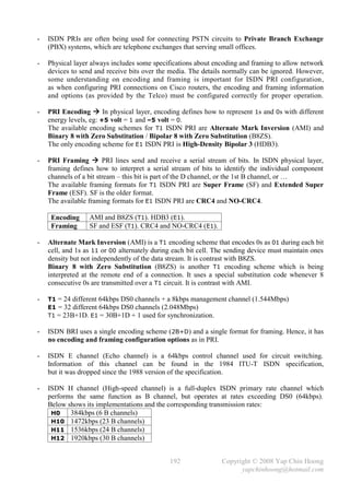 -   ISDN PRIs are often being used for connecting PSTN circuits to Private Branch Exchange
    (PBX) systems, which are telephone exchanges that serving small offices.

-   Physical layer always includes some specifications about encoding and framing to allow network
    devices to send and receive bits over the media. The details normally can be ignored. However,
    some understanding on encoding and framing is important for ISDN PRI configuration,
    as when configuring PRI connections on Cisco routers, the encoding and framing information
    and options (as provided by the Telco) must be configured correctly for proper operation.

-   PRI Encoding  In physical layer, encoding defines how to represent 1s and 0s with different
    energy levels, eg: +5 volt = 1 and –5 volt = 0.
    The available encoding schemes for T1 ISDN PRI are Alternate Mark Inversion (AMI) and
    Binary 8 with Zero Substitution / Bipolar 8 with Zero Substitution (B8ZS).
    The only encoding scheme for E1 ISDN PRI is High-Density Bipolar 3 (HDB3).

-   PRI Framing  PRI lines send and receive a serial stream of bits. In ISDN physical layer,
    framing defines how to interpret a serial stream of bits to identify the individual component
    channels of a bit stream – this bit is part of the D channel, or the 1st B channel, or …
    The available framing formats for T1 ISDN PRI are Super Frame (SF) and Extended Super
    Frame (ESF). SF is the older format.
    The available framing formats for E1 ISDN PRI are CRC4 and NO-CRC4.

     Encoding     AMI and B8ZS (T1). HDB3 (E1).
     Framing      SF and ESF (T1). CRC4 and NO-CRC4 (E1).

-   Alternate Mark Inversion (AMI) is a T1 encoding scheme that encodes 0s as 01 during each bit
    cell, and 1s as 11 or 00 alternately during each bit cell. The sending device must maintain ones
    density but not independently of the data stream. It is contrast with B8ZS.
    Binary 8 with Zero Substitution (B8ZS) is another T1 encoding scheme which is being
    interpreted at the remote end of a connection. It uses a special substitution code whenever 8
    consecutive 0s are transmitted over a T1 circuit. It is contrast with AMI.

-   T1 = 24 different 64kbps DS0 channels + a 8kbps management channel (1.544Mbps)
    E1 = 32 different 64kbps DS0 channels (2.048Mbps)
    T1 = 23B+1D. E1 = 30B+1D + 1 used for synchronization.

-   ISDN BRI uses a single encoding scheme ( 2B+D) and a single format for framing. Hence, it has
    no encoding and framing configuration options as in PRI.

-   ISDN E channel (Echo channel) is a 64kbps control channel used for circuit switching.
    Information of this channel can be found in the 1984 ITU-T ISDN specification,
    but it was dropped since the 1988 version of the specification.

-   ISDN H channel (High-speed channel) is a full-duplex ISDN primary rate channel which
    performs the same function as B channel, but operates at rates exceeding DS0 (64kbps).
    Below shows its implementations and the corresponding transmission rates:
     H0    384kbps (6 B channels)
     H10 1472kbps (23 B channels)
     H11 1536kbps (24 B channels)
     H12 1920kbps (30 B channels)


                                              192               Copyright © 2008 Yap Chin Hoong
                                                                      yapchinhoong@hotmail.com
 