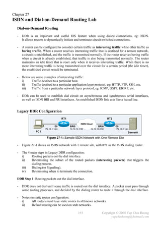 Chapter 27
ISDN and Dial-on-Demand Routing Lab
  Dial-on-Demand Routing
  -   DDR is an important and useful IOS feature when using dialed connections, eg: ISDN.
      It allows routers to dynamically initiate and terminate circuit-switched connections.

  -   A router can be configured to consider certain traffic as interesting traffic while other traffic as
      boring traffic. When a router receives interesting traffic that is destined for a remote network,
      a circuit is established, and the traffic is transmitted normally. If the router receives boring traffic
      when a circuit is already established, that traffic is also being transmitted normally. The router
      maintains an idle timer that is reset only when it receives interesting traffic. When there is no
      more interesting traffic is being transmitted over the circuit for a certain period (the idle timer),
      the established circuit would be terminated.

  -   Below are some examples of interesting traffic:
      i)    Traffic destined to a particular host.
      ii)   Traffic destined to a particular application layer protocol, eg: HTTP, FTP, SSH, etc.
      iii)  Traffic from a particular network layer protocol, eg: ICMP, OSPF, EIGRP, etc.

  -   DDR can be used to establish dial circuit on asynchronous and synchronous serial interfaces,
      as well as ISDN BRI and PRI interfaces. An established ISDN link acts like a leased line.


  Legacy DDR Configuration
                                        RT1                                     RT2
                                                        ISDN Cloud
                                  E0          BRI0                     BRI0           E0
                        172.16.1.1/24         10.10.10.1/30     10.10.10.2/30         172.16.2.1/24
                 PC1                                                                              ServerA

                          Figure 27-1: Sample ISDN Network with One Remote Site

  -   Figure 27-1 shows an ISDN network with 1 remote site, with RT1 as the ISDN dialing router.

  -   The 4 main steps in Legacy DDR configuration:
      i)     Routing packets out the dial interface.
      ii)    Determining the subset of the routed packets (interesting packets) that triggers the
             dialing process.
      iii)   Dialing (or Signaling).
      iv)    Determining when to terminate the connection.

  DDR Step 1: Routing packets out the dial interface.

  -   DDR does not dial until some traffic is routed out the dial interface. A packet must pass through
      some routing processes, and decided by the dialing router to route it through the dial interface.

  -   Notes on static routes configuration:
      i)     All routers must have static routes to all known networks.
      ii)    Default routing can be used on stub networks.

                                                      193                  Copyright © 2008 Yap Chin Hoong
                                                                                 yapchinhoong@hotmail.com
 