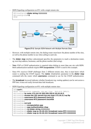 -   ISDN Signaling configuration on RT1 with a single remote site:
     RT1(config-if)#dialer string 11111111
     RT1(config-if)#^Z
     RT1#



                                                                               RT2
                                                              10.10.10.2/29
                                                                     BRI0            E0
                                                                                     172.16.2.1/24
                                       RT1                                                       ServerA
                                                       ISDN Cloud
                                 E0          BRI0
                       172.16.1.1/24         10.10.10.1/29
                 PC1                                                           RT3
                                                                     BRI0
                                                              10.10.10.3/29
                                                                                     E0
                                                                                     172.16.3.1/24
                                                                                                 ServerB

                    Figure 27-2: Sample ISDN Network with Multiple Remote Sites

-   However, with multiple remote sites, the dialing router must know the phone number of the sites,
    as well as the phone number to use when calling to each site.

-   The dialer map interface subcommand specifies the parameters to reach a destination router,
    eg: next-hop address, hostname, and the phone number (dial string).

-   Note: PAP or CHAP authentication is required when dialing to more than one site with ISDN.
    Both authentication methods require PPP encapsulation. CHAP is used in this example.

-   Since RT1 receives CHAP challenges from 2 different remote sites, thus it must know which
    router is sending the CHAP request. The name {hostname} parameter in the dialer map
    command tells the router which username command to use for the CHAP authentication.

-   The broadcast keyword indicates whether broadcasts (eg: routing updates) can be sent across a
    PPP link. It does not really forward data link broadcasts.

-   ISDN Signaling configuration on RT1 with multiple remote sites:
     RT1#conf t
     Enter configuration commands, one per line. End with CNTL/Z.
     RT1(config)#ip route 172.16.3.0 255.255.255.0 10.10.10.3
     RT1(config)#access-list 101 permit tcp any host 172.16.3.2 eq ftp
     RT1(config)#username RT2 password cisco123
     RT1(config)#username RT3 password cisco456
     RT1(config)#
     RT1(config)#int bri0
     RT1(config-if)#encapsulation ppp
     RT1(config-if)#ppp authentication chap
     RT1(config-if)#no dialer string 11111111
     RT1(config-if)#dialer map ip 10.10.10.2 broadcast name RT2 11111111
     RT1(config-if)#dialer map ip 10.10.10.3 broadcast name RT3 22222222



                                                     195                      Copyright © 2008 Yap Chin Hoong
                                                                                    yapchinhoong@hotmail.com
 