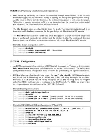 DDR Step 4: Determining when to terminate the connection.

-   Both interesting and boring packets can be transmitted through an established circuit, but only
    the interesting packets are considered worthy of keeping the link up and spending more money.
    An idle timer is able to track the time since the last interesting packet is sent across the circuit.
    When there is no more interesting traffic is being transmitted over the circuit for a certain period
    (the idle timer), the established circuit will be terminated.

-   The idle-timeout timer specifies the idle timer for a call. This timer terminates the call if no
    interesting traffic has been transmitted for the specified period. The default is 120 seconds.

-   The fast-idle timer is another shorter idle timer that specifies a faster disconnect timer when
    there is another call waiting for an interface and the interface is idle. The waiting call does not
    have to wait for the idle timer to expire to terminate an idle circuit. The default is 20 seconds.

-   ISDN Idle Timers configuration on RT1:
     RT1(config)#int bri0
     RT1(config-if)#dialer idle-timeout 300            (5 minutes)
     RT1(config-if)#dialer fast-idle 10




ISDN BRI Configuration
-   An ISDN router needs to know the type of ISDN switch it connects to. This can be done with the
    isdn switch-type {sw-type} global command or interface subcommand. The switch type
    configured in interface configuration mode overrides the global setting for a particular interface.

-   ISDN switches use a free-form decimal value – Service Profile Identifier (SPID) to authenticate
    the device that is connecting to it. Before any Q.931 call setup messages are accepted,
    the dialed-in ISDN switch will ask for the configured SPIDs. The call setup flows are accepted
    only if the SPIDs match as what is configured in the ISDN switch. The SPIDs are given by the
    service provider and are configured on the ISDN BRI D channel.

-   ISDN BRI configuration on RT1:
     RT1(config)#isdn switch-type basic-ni
     RT1(config)#int bri0
     RT1(config-if)#isdn spid1 12345678 (setting the SPID for the 1st B channel)
     RT1(config-if)#isdn spid2 87654321 (setting the SPID for the 2nd B channel)


-   Complete ISDN BRI and DDR configuration on RT2 and RT3:
     RTx(config)#username RT1 password cisco{xxx} (123 for RT2, 456 for RT3)
     RTx(config)#ip route 172.16.1.0 255.255.255.0 172.16.2.1
     RTx(config)#int bri0
     RTx(config-if)#ip add 10.10.10.{x} 255.255.255.0
     RTx(config-if)#encapsulation ppp
     RTx(config-if)#ppp authentication chap
     RTx(config-if)#isdn switch-type basic-ni
     RTx(config-if)#no shut


                                                196                Copyright © 2008 Yap Chin Hoong
                                                                         yapchinhoong@hotmail.com
 