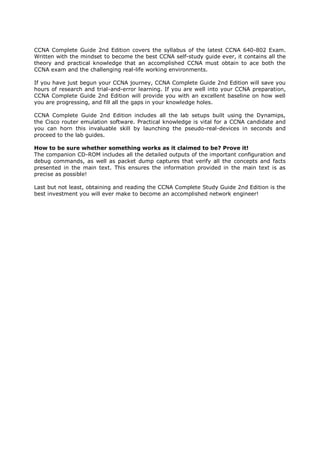 CCNA Complete Guide 2nd Edition covers the syllabus of the latest CCNA 640-802 Exam.
Written with the mindset to become the best CCNA self-study guide ever, it contains all the
theory and practical knowledge that an accomplished CCNA must obtain to ace both the
CCNA exam and the challenging real-life working environments.

If you have just begun your CCNA journey, CCNA Complete Guide 2nd Edition will save you
hours of research and trial-and-error learning. If you are well into your CCNA preparation,
CCNA Complete Guide 2nd Edition will provide you with an excellent baseline on how well
you are progressing, and fill all the gaps in your knowledge holes.

CCNA Complete Guide 2nd Edition includes all the lab setups built using the Dynamips,
the Cisco router emulation software. Practical knowledge is vital for a CCNA candidate and
you can horn this invaluable skill by launching the pseudo-real-devices in seconds and
proceed to the lab guides.

How to be sure whether something works as it claimed to be? Prove it!
The companion CD-ROM includes all the detailed outputs of the important configuration and
debug commands, as well as packet dump captures that verify all the concepts and facts
presented in the main text. This ensures the information provided in the main text is as
precise as possible!

Last but not least, obtaining and reading the CCNA Complete Study Guide 2nd Edition is the
best investment you will ever make to become an accomplished network engineer!
 