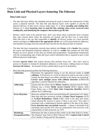 Chapter 3
Data Link and Physical Layers featuring The Ethernet
  Data Link Layer
  -   The data link layer defines the standards and protocols used to control the transmission of data
      across a physical network. The data link and physical layers work together to provide the
      physical delivery of data across various media types. L1 is about encoding and sending bits;
      whereas L2 is about knowing when to send the bits, noticing when errors occurred when
      sending bits, and identifying the computer that needs to get the bits.

  -   Routers, which work at the network layer, don’t care about where a particular host is located;
      they only concern about where the networks are located, and the best way to reach them.
      Data link layer is the one that responsible to identify all devices resides on a local network,
      ensures messages are delivered to the appropriate device on a LAN using hardware addresses,
      and translates messages from the network layer into bits for the physical layer to transmit.

  -   The data link layer encapsulates network layer packets into frames with a header that contains
      the source and destination hardware addresses, as well as a trailer that contains the FCS field.
      Packets are never altered. In fact they are framed and encapsulated / decapsulated continuously
      with the corresponding type of data link layer control information that is required to pass it onto
      different physical media types.

  -   Switches operate faster than routers because they perform lesser job – they don’t need to
      process L3 headers to lookup for destination addresses as with routers. Adding routers (or hops)
      increases the latency – the amount of time a packet takes to get to its destination.

  -   Most data link protocols perform the following functions:
       Arbitration           Determines the appropriate timing to use the physical media to avoid
                             collisions. If all devices in a LAN are allowed to send at any time as they
                             wanted, the data frames can collide, and data in the frames are messed up.
                             Carrier sense multiple access with collision detection (CSMA/CD)
                             algorithm is used by Ethernet for arbitration.
       Addressing            Ensures that the correct device listens, receives, and processes the frame.
                             Ethernet uses a 6-byte Media Access Control (MAC) address while
                             Frame Relay uses a 10-bit Data Link Connection Identifier (DLCI)
                             address for L2 addressing.
       Error Detection       Discovers whether bit errors occurred during the transmission of a frame.
                             Most data link layer protocols include a Frame Check Sequence (FCS)
                             or Cyclical Redundancy Check (CRC) field in the data link trailer,
                             which allowed the receiver to notice if there is any error. This value is
                             calculated with a mathematical formula applied to the data in the frame.
                             Error detection does not include recovery – a frame is discarded if the
                             calculated value and the FCS value are mismatched. Error recovery is the
                             responsibility of other protocols, eg: TCP.
       Identifying           Determines the data or protocol that resides in the Data field of a frame.
       Encapsulated Data The Protocol Type field in IEEE Ethernet 802.2 Logical Link Control
                             (LLC) header is being used for this purpose.




                                                  17                Copyright © 2008 Yap Chin Hoong
                                                                          yapchinhoong@hotmail.com
 