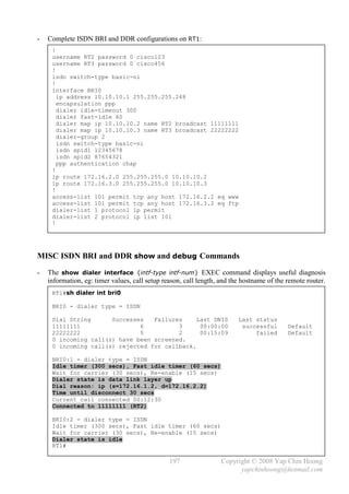 -   Complete ISDN BRI and DDR configurations on RT1:
     !
     username RT2 password 0 cisco123
     username RT3 password 0 cisco456
     !
     isdn switch-type basic-ni
     !
     interface BRI0
       ip address 10.10.10.1 255.255.255.248
       encapsulation ppp
       dialer idle-timeout 300
       dialer fast-idle 60
       dialer map ip 10.10.10.2 name RT2 broadcast 11111111
       dialer map ip 10.10.10.3 name RT3 broadcast 22222222
       dialer-group 2
       isdn switch-type basic-ni
       isdn spid1 12345678
       isdn spid2 87654321
       ppp authentication chap
     !
     ip route 172.16.2.0 255.255.255.0 10.10.10.2
     ip route 172.16.3.0 255.255.255.0 10.10.10.3
     !
     access-list 101 permit tcp any host 172.16.2.2 eq www
     access-list 101 permit tcp any host 172.16.3.2 eq ftp
     dialer-list 1 protocol ip permit
     dialer-list 2 protocol ip list 101
     !




MISC ISDN BRI and DDR show and debug Commands
-   The show dialer interface {intf-type intf-num} EXEC command displays useful diagnosis
    information, eg: timer values, call setup reason, call length, and the hostname of the remote router.
     RT1#sh dialer int bri0

     BRI0 - dialer type = ISDN

     Dial String      Successes   Failures     Last DNIS                 Last status
     11111111                 6          3      00:00:00                  successful       Default
     22222222                 5          2      00:15:09                      failed       Default
     0 incoming call(s) have been screened.
     0 incoming call(s) rejected for callback.

     BRI0:1 - dialer type = ISDN
     Idle timer (300 secs), Fast idle timer (60 secs)
     Wait for carrier (30 secs), Re-enable (15 secs)
     Dialer state is data link layer up
     Dial reason: ip (s=172.16.1.2, d=172.16.2.2)
     Time until disconnect 30 secs
     Current call connected 00:12:30
     Connected to 11111111 (RT2)

     BRI0:2 - dialer type = ISDN
     Idle timer (300 secs), Fast idle timer (60 secs)
     Wait for carrier (30 secs), Re-enable (15 secs)
     Dialer state is idle
     RT1#

                                                197                Copyright © 2008 Yap Chin Hoong
                                                                         yapchinhoong@hotmail.com
 